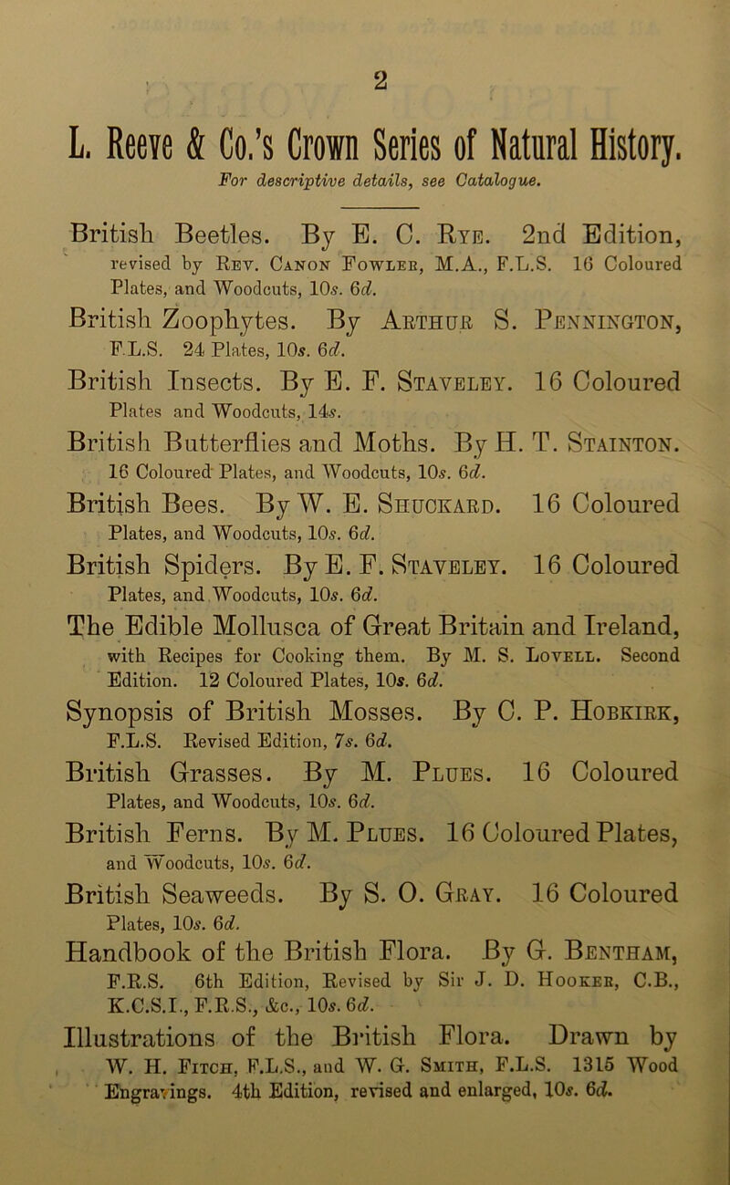 L. Reeve & Co.’s Crown Series of Natural History. For descriptive details, see Catalogue. British Beetles. By E. 0. Rye. 2nd Edition, revised by Rey. Canon Fowlee, M.A., F.L.S. 16 Coloured Plates, and Woodcuts, 10.?. 6d. British Zoophytes. By Arthur S. Pennington, F.L.S. 24 Plates, 10s. 6d. British Insects. By E. F. Staveley. 16 Coloured Plates and Woodcuts, 14s. British Butterflies and Moths. By H. T. Stainton. 16 Coloured Plates, and Woodcuts, 10s. 6d. British Bees. By W. E. Shuckard. 16 Coloured Plates, and Woodcuts, 10s. 6d. British Spiders. By E. F. Staveley. 16 Coloured Plates, and Woodcuts, 10s. 6a. The Edible Mollusca of Great Britain and Ireland, with Recipes for Cooking them. By M. S. Lovell. Second Edition. 12 Coloured Plates, 10s. 6d. Synopsis of British Mosses. By C. P. Hobkirk, F.L.S. Revised Edition, 7s. 6rf. British Grasses. By M. Plues. 16 Coloured Plates, and Woodcuts, 10s. 6d. British Ferns. By M. Plues. 16 Coloured Plates, and Woodcuts, 10s. 6d. British Seaweeds. By S. 0. Gray. 16 Coloured Plates, 10s. 6d. Handbook of the British Flora. By G. Bentham, F.R.S. 6th Edition, Revised by Sir J. D. Hookeb, C.B., K.C.S.I., F.R.S., &c., 10s. 6d. Illustrations of the British Flora. Drawn by W. H. Fitch, F.L.S., and W. Gr. Smith, F.L.S. 1315 Wood Engravings. 4th Edition, revised and enlarged, 10s. 6cL