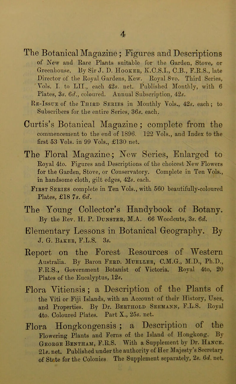 The Botanical Magazine; Figures and Descriptions of New and Rare Plants suitable for the Garden, Stove, or Greenhouse. By Sir J. D. Hooker, K.C.S.I., C.B., F.R.S., late Director of the Royal Gardens, Kew. Royal 8vo. Third Series, Vols. I, to LII., each 42s. net. Published Monthly, with 6 Plates, 3s. 6d., coloured. Annual Subscription, 42s. Re-Issue of the Third Series in Monthly Vols., 42s. each; to Subscribers for the entire Series, 36s. each. Curtis’s Botanical Magazine; complete from the commencement to the end of 1896. 122 Vols., and Index to the first 53 Vols. in 99 Vols., £130 net. The Floral Magazine; New Series, Enlarged to Royal 4to. Figures and Descriptions of the choicest New Flowers for the Garden, Stove, or Conservatory. Complete in Ten Vols., in handsome cloth, gilt edges, 42s. each. First Series complete in Ten Vols., with 560 beautifully-coloured Plates, £18 7s. 6d. The Young Collector’s Handybook of Botany. By the Rev. H. P. Dunster, M.A. 66 Woodcuts, 3s. 6d. Elementary Lessons in Botanical Geography. By J. G. Baker, F.L.S. 3s. Report on the Forest Resources of Western Australia. By Baron Ferd. Mueller, C.M.G., M.D., Ph.D., F.R.S., Government Botanist of Victoria. Royal 4to, 20 Plates of the Eucalyptus, 12s. Flora Yitiensis; a Description of the Plants of the Viti or Fiji Islands, with an Account of their History, Uses, and Properties. By Dr. Berthold Seemann, F.L.S. Royal 4to; Coloured Plates. Part X., 25s. net. Flora Hongkongensis ; a Description of the Flowering Plants and Ferns of the Island of Hongkong. By George Bentham, F.R.S. With a Supplement by Dr. Hance. 21s. net. Published under the authority of Her Majesty’s Secretary of State for the Colonies The Supplement separately, 2s. 6d. net.
