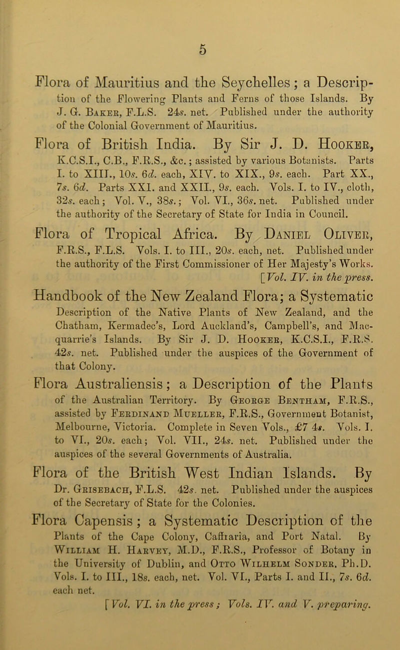 Flora of Mauritius and the Seychelles; a Descrip- tion of the Flowering Plants and Ferns of those Islands. By J. G. Bakee, F.L.S. 24s. net. Published under the authority of the Colonial Government of Mauritius. Flora of British India. By Sir J. D. Hooker, K. C.S.I., C.B., F.R.S., &c.; assisted by various Botanists. Parts I. to XIII., 10s. 6d. each, XIV. to XIX., 9s. each. Part XX., 7s. 6d. Parts XXI. and XXII., 9s. each. Vols. I. to IV., cloth, 32s. each ; Vol. V., 38s.; Vol. VI., 36s. net. Published under the authority of the Secretary of State for India in Council. Flora of Tropical Africa. By Daniel Oliver, F.R.S., F.L.S. Vols. I. to III., 20s. each, net. Published under the authority of the First Commissioner of Her Majesty’s Works. {Vol. IV. in the press. Handbook of the New Zealand Flora; a Systematic Description of the Native Plants of New Zealand, and the Chatham, Kermadec’s, Lord Auckland’s, Campbell’s, and Mac- quarrie’s Islands. By Sir J. D. Hookee, K.C.S.I., F.R.S. 42s. net. Published under the auspices of the Government of that Colony. Flora Australiensis; a Description of the Plants of the Australian Territory. By Geoege Bentham, F.R.S., assisted by Feedinand Muellee, F.R.S., Government Botanist, Melbourne, Victoria. Complete in Seven Vols., £7 4s. Vols. I. to VI., 20s. each; Vol. VII., 24s. net. Published under the auspices of the several Governments of Australia. Flora of the British West Indian Islands. By Dr. Geisebach, F.L.S. 42s. net. Published under the auspices of the Secretary of State for the Colonies. Flora Capensis; a Systematic Description of the Plants of the Cape Colony, Caffiaria, and Port Natal. By William H. Haevey, M.D., F.R.S., Professor of Botany in the University of Dublin, and Otto Wilhelm Sondee. Ph.D. Vols. I. to III., 18s. each, net. Vol. VI., Parts I. and II., 7s. 6d. each net. [ Vol. VI. in the press ; Vols. IV. and V. ‘preparing.