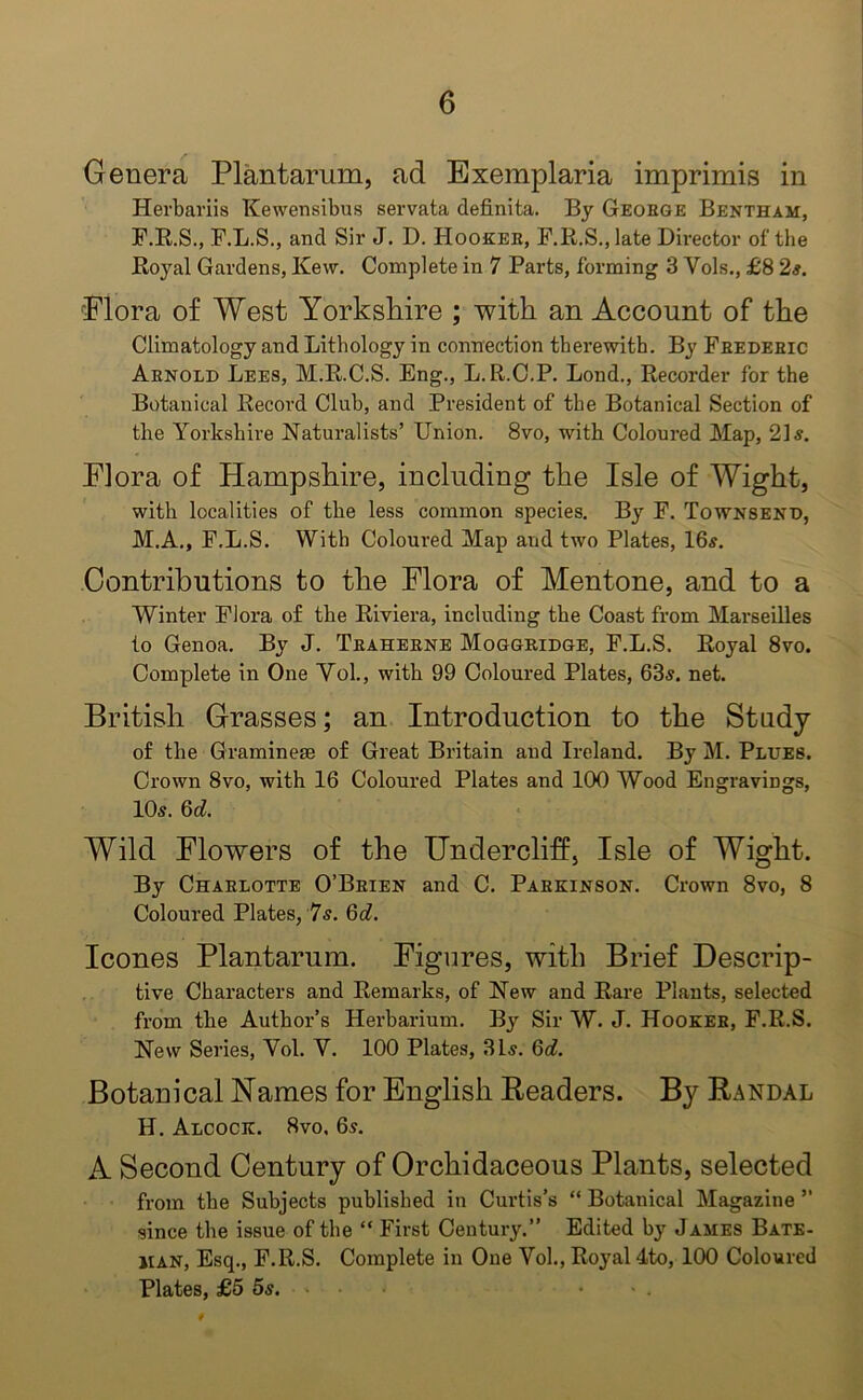 Genera Plantarum, ad Exemplaria imprimis in Herbariis Kewensibus servata definita. By Geoege Bentham, F.R.S., F.L.S., and Sir J. D. Hooker, F.R.S.,late Director of the Royal Gardens, Kew. Complete in 7 Parts, forming 3 Yols., £8 2s. Flora of West Yorkshire ; with an Account of the Climatology and Lithology in connection therewith. By Frederic Arnold Lees, M.R.C.S. Eng., L.R.C.P. Lond., Recorder for the Botanical Record Club, and President of the Botanical Section of the Yorkshire Naturalists’ Union. 8vo, with Coloured Map, 21 s. Flora of Hampshire, including the Isle of Wight, with localities of the less common species. By F. Townsend, M.A., F.L.S. With Coloured Map and two Plates, 16s. Contributions to the Flora of Mentone, and to a Winter Flora of the Riviera, including the Coast from Marseilles to Genoa. By J. Traherne Moggridge, F.L.S. Royal 8vo. Complete in One Yol., with 99 Coloured Plates, 63s. net. British Grasses; an Introduction to the Study of the Graminese of Great Britain and Ireland. By M. Plues. Crown 8vo, with 16 Coloured Plates and 100 Wood Engravings, 10s. 6d. Wild Flowers of the Undercliff, Isle of Wight. By Charlotte O’Brien and C. Parkinson. Crown 8vo, 8 Coloured Plates, 7s. 6d. leones Plantarum. Figures, with Brief Descrip- tive Characters and Remarks, of New and Rare Plants, selected from the Author’s Herbarium. By Sir W. J. Hooker, F.R.S. New Series, Yol. V. 100 Plates, 31s. 6d. Botanical Names for English Readers. By Randal H. Alcock. 8vo, 6s. A Second Century of Orchidaceous Plants, selected from the Subjects published in Curtis’s “ Botanical Magazine ” since the issue of the “ First Century.” Edited by James Bate- iian, Esq., F.R.S. Complete in One Vol., Royal 4to, 100 Coloured Plates, £5 5s. • .