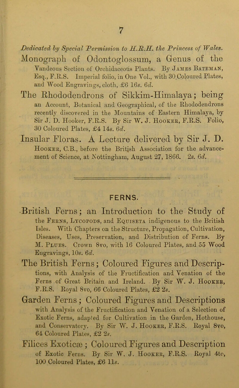 Dedicated by Special Permission to 2I.P.H. the Princess of Wales. Monograph of Odontoglossum, a Genus of the Vandeous Section of Orchidaceous Plants. By James Bateman, Esq., F.R.S. Imperial folio, in One Yol., with 30,Coloured Plates, and Wood Engravings, cloth, £6 16s. 6d. The Rhododendrons of Sikkim-Himalaya; being an Account, Botanical and Geographical, of the Rhododendrons recently discovered in the Mountains of Eastern Himalaya, by Sir J. D. Hooker, F.R.S. By Sir W. J. Hooker, F.R.S. Folio, 30 Coloured Plates, £4 14s. 6c?. Insular Floras. A Lecture delivered by Sir J. D. Hooker, C.B., before the British Association for the advance- ment of Science, at .Nottingham, August 27, 1866. 2s. 6d. FERNS. British Ferns; an Introduction to the Study of the Fekns, Lycopods, and Equiseta indigenous to the British Isles. With Chapters on the Structure, Propagation, Cultivation, Diseases, Uses, Preservation, and Distribution of Ferns. By M. Plues. Crown 8vo, with 16 Coloured Plates, and 55 Wood Engravings, 10s. 6d. The British Ferns; Coloured Figures and Descrip- tions, with Analysis of the Fructification and Venation of the Ferns of Great Britain and Ireland. By Sir W. J. Hooker, F.R.S. Royal 8vo, 66 Coloured Plates, £2 2s. Garden Ferns ; Coloured Figures and Descriptions with Analysis of the Fructification and Venation of a Selection of Exotic Ferns, adapted for Cultivation in the Garden, Hothouse, and Conservatory. By Sir W. J. Hooker, F.R.S. Royal 8vo, 64 Coloured Plates, £2 2s. Filices Exoticee ; Coloured Figures and Description of Exotic Ferns. By Sir W. J. Hooker, F.R.S. Royal 4to, 100 Coloured Plates, £6 11s.