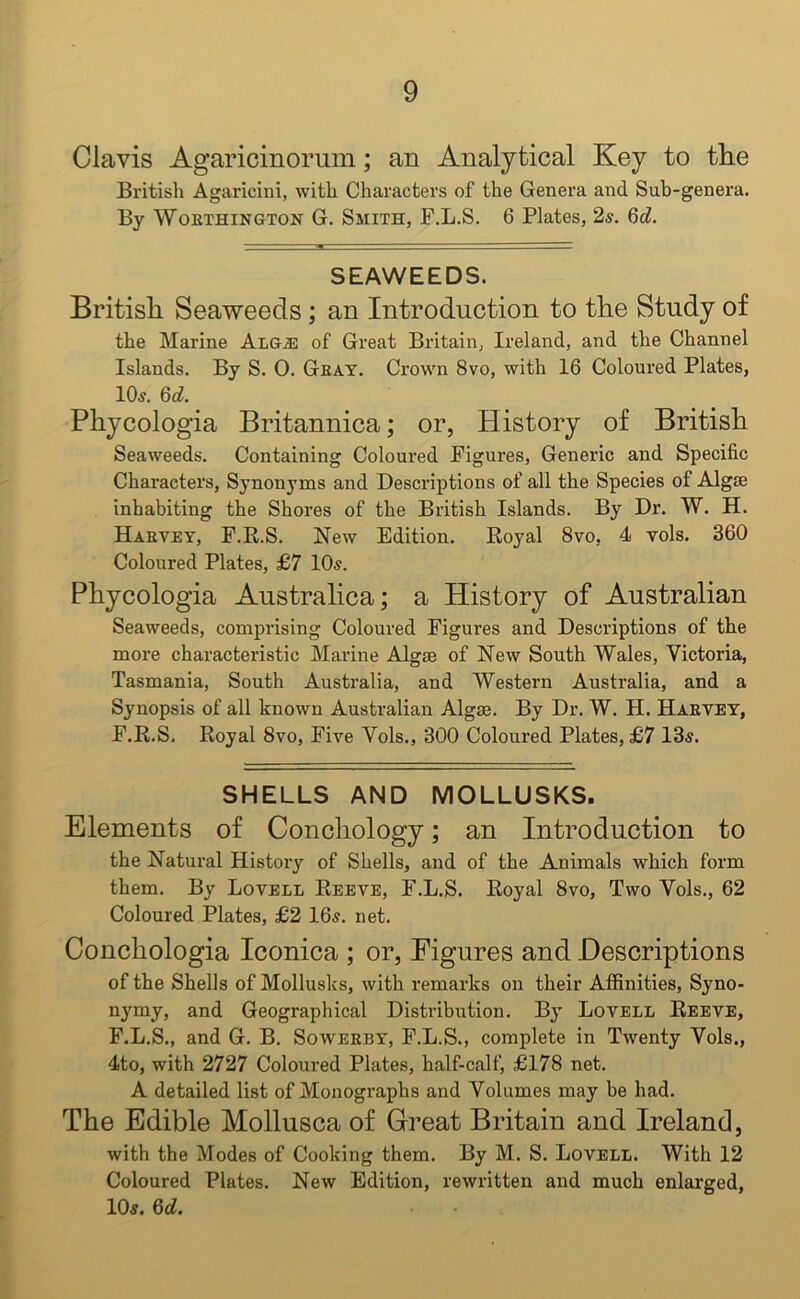 Clavis Agaricinorum; an Analytical Key to tlie British Agaricini, with Characters of the Genera and Sub-genera. By Worthington G. Smith, F.L.S. 6 Plates, 2a-. 6cL SEAWEEDS. British Seaweeds ; an Introduction to the Study of the Marine Alg.e of Great Britain, Ireland, and the Channel Islands. By S. 0. Gray. Crown 8vo, with 16 Coloured Plates, 10a. 6d. Phycologia Britannica; or, History of British Seaweeds. Containing Coloured Figures, Generic and Specific Characters, Synonyms and Descriptions of all the Species of Algae inhabiting the Shores of the British Islands. By Dr. W. H. Haryey, F.R.S. New Edition. Royal 8vo, 4 vols. 360 Coloured Plates, £7 10a. Phycologia Australica; a History of Australian Seaweeds, comprising Coloured Figures and Descriptions of the more characteristic Marine Algae of New South Wales, Victoria, Tasmania, South Australia, and Western Australia, and a Synopsis of all known Australian Algae. By Dr. W. H. Haryey, F.R.S. Royal 8vo, Five Vols., 300 Coloured Plates, £7 13a. SHELLS AND MOLLUSKS. Elements of Conchology; an Introduction to the Natural History of Shells, and of the Animals which form them. By Lovell Reeve, F.L.S. Royal 8vo, Two Vols., 62 Coloured Plates, £2 16a. net. Conchologia Iconica ; or, Figures and Descriptions of the Shells of Mollusks, with remarks on their Affinities, Syno- nymy, and Geographical Distribution. By Lovell Reeve, F.L.S., and G. B. Sowerby, F.L.S., complete in Twenty Vols., 4to, with 2727 Coloured Plates, half-calf, £178 net. A detailed list of Monographs and Volumes may be had. The Edible Mollusca of Great Britain and Ireland, with the Modes of Cooking them. By M. S. Lovell. With 12 Coloured Plates. New Edition, rewritten and much enlarged, 10a. 6d.