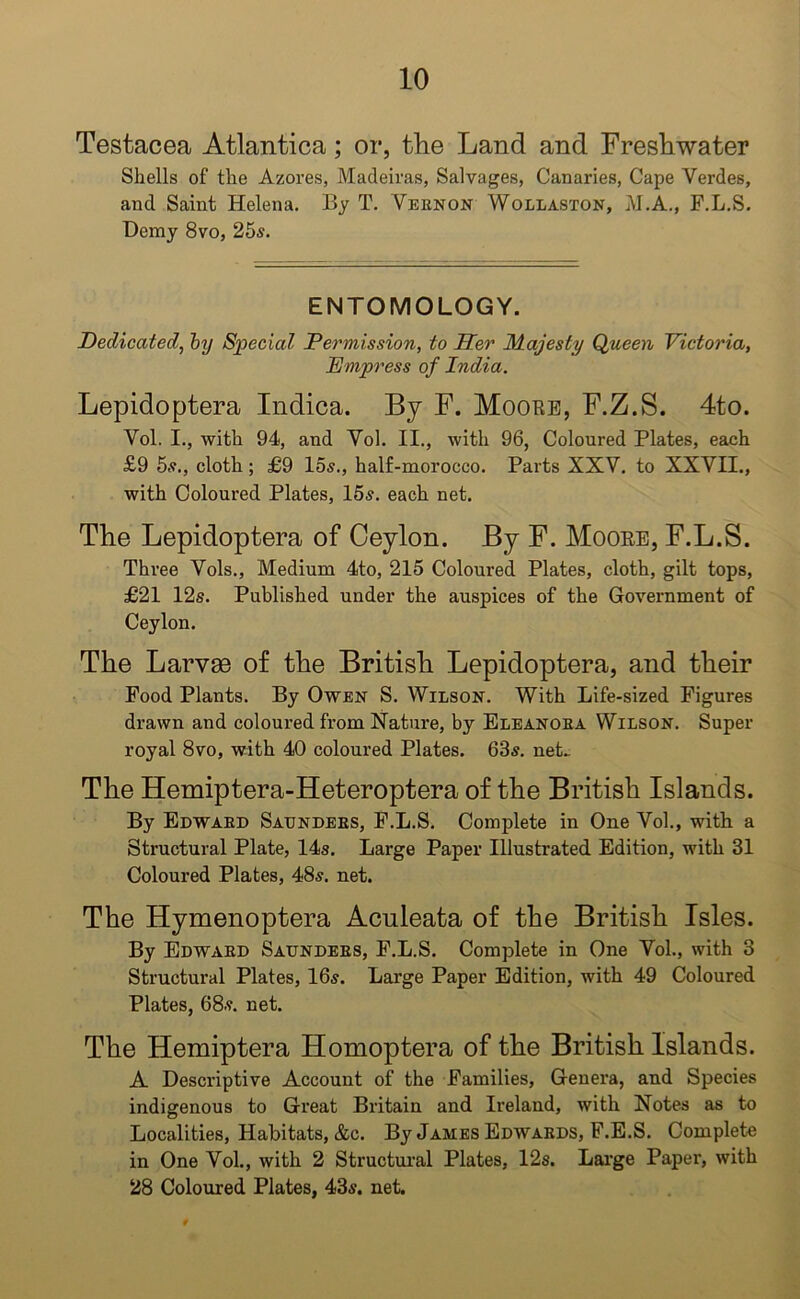 Testacea Atlantica; or, the Land and Freshwater Shells of the Azores, Madeiras, Salvages, Canaries, Cape Verdes, and Saint Helena. By T. Vernon Wollaston, M.A., F.L.S. Demy 8vo, 25s. ENTOMOLOGY. Dedicated, by Special Permission, to Her Majesty Queen Victoria, Empress of India. Lepidoptera Indica. By F. Moore, F.Z.S. 4to. Vol. I., with 94, and Vol. II., with 96, Coloured Plates, each £9 5s., cloth; £9 15s., half-morocco. Parts XXV. to XXVII., with Coloured Plates, 15s. each net. The Lepidoptera of Ceylon. By F. Moore, F.L.S. Three Vols., Medium 4to, 215 Coloured Plates, cloth, gilt tops, £21 12s. Published under the auspices of the Government of Ceylon. The Larvee of the British Lepidoptera, and their Pood Plants. By Owen S. Wilson. With Life-sized Figures drawn and coloured from Nature, by Eleanora Wilson. Super royal 8vo, with 40 coloured Plates. 63s. net. The Hemiptera-Heteroptera of the British Islands. By Edward Saunders, F.L.S. Complete in One Vol., with a Structural Plate, 14s. Large Paper Illustrated Edition, with 31 Coloured Plates, 48s. net. The Hymenoptera Aculeata of the British Isles. By Edward Saunders, F.L.S. Complete in One Vol., with 3 Structural Plates, 16s. Large Paper Edition, with 49 Coloured Plates, 68s. net. The Hemiptera Homoptera of the British Islands. A Descriptive Account of the Families, Genera, and Species indigenous to Great Britain and Ireland, with Notes as to Localities, Habitats, &c. By James Edwards, F.E.S. Complete in One Vol., with 2 Structural Plates, 12s. Large Paper, with 28 Coloured Plates, 43s. net.