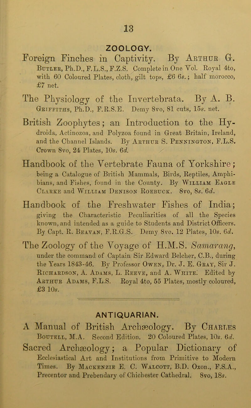 ZOOLOGY. Foreign Finches in Captivity. By Arthur G-. Butler, Ph.D., F.L.S., F.Z.S. Complete in One Yol. Royal 4to, with 60 Coloured Plates, cloth, gilt tops, £6 6$.; half morocco, £7 net. The Physiology of the Invertebrata. By A. B. Griffiths, Ph.D., P.R.S.E. Demy 8vo, 81 cuts, 15s. net. British Zoophytes; an Introduction to the Hy- droida, Actinozoa, and Polyzoa found in Great Britain, Ireland, and the Channel Islands. By Arthur S. Pennington, P.L.S. Crown 8vo, 24 Plates, 10s. 6d. Handbook of the Vertebrate Fauna of Yorkshire; being a Catalogue of British Mammals, Birds, Reptiles, Amphi- bians, and Fishes, found in the County. By William Eagle Clarke and William Denison Roebuck. 8vo, 8s. 6d. Handbook of the Freshwater Fishes of India; giving the Characteristic Peculiarities of all the Species known, and intended as a guide to Students and District Officers. By Capt. R. Beayan, F.R.G.S. Demy 8vo. 12 Plates, 10s. 6d. The Zoology of the Voyage of H.M.S. Samarang, under the command of Captain Sir Edward Belcher, C.B., during the Years 1843-46. By Professor Owen, Dr. J. E. Gray, Sir J. Richardson, A. Adams, L. Reeve, and A. White. Edited by Arthur Adams, F.L.S. Royal 4to, 55 Plates, mostly coloured, £3 10s. ANTIQUARIAN. A Manual of British Archaeology. By Charles Boutell, M.A. Second Edition. 20 Coloured Plates, 10s. 6d. Sacred Archaeology; a Popular Dictionary of Ecclesiastical Art and Institutions from Primitive to Modern Times. By Mackenzie E. C. Walcott, B.D. Oxon., F.S.A., Precentor and Prebendary of Chichester Cathedral. 8vo, 18s.