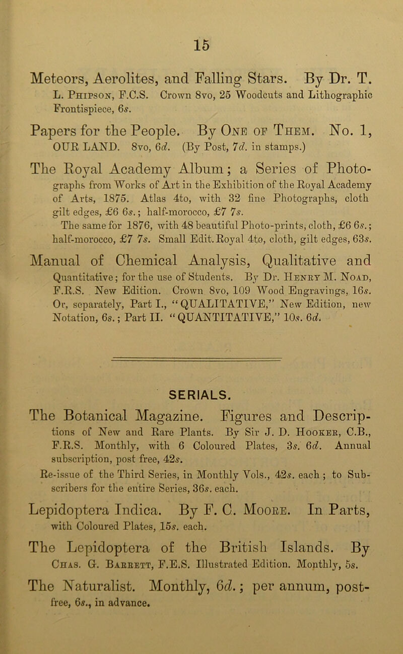 Meteors, Aerolites, and Falling Stars. By Dr. T. L. Phipson, P.C.S. Crown 8vo, 25 Woodcuts and Lithographic Frontispiece, 6s. Papers for the People. By One of Them. No. 1, OUR LAND. 8vo, 6d. (By Post, 7d. in stamps.) The Boyal Academy Album; a Series of Photo- graphs from Works of Art in the Exhibition of the Royal Academy of Arts, 1875. Atlas 4to, with 32 fine Photographs, cloth gilt edges, £6 6s.; half-morocco, £7 7s. The same for 1876, with 48 beautiful Photo-prints, cloth, £6 6s.; half-morocco, £7 7s. Small Edit. Royal 4to, cloth, gilt edges, 63s. Manual of Chemical Analysis, Qualitative and Quantitative; for the use of Students. By Dr. Henry M. Noad, F.R.S. New Edition. Crown 8vo, 109 Wood Engravings, 16s. Or, separately, Parti., “QUALITATIVE,” New Edition, new Notation, 6s.; Part II. “ QUANTITATIVE,” 10s. 6d. SERIALS. The Botanical Magazine. Figures and Descrip- tions of New and Rare Plants. By Sir J. D. Hooker, C.B., F.R.S. Monthly, with 6 Coloured Plates, 3s. 6d. Annual subscription, post free, 42s. Re-issue of the Third Series, in Monthly Vols., 42s. each ; to Sub- scribers for the entire Series, 36s. each. Lepidoptera Indica. By F. C. Moore. In Parts, with Coloured Plates, 15s. each. The Lepidoptera of the British Islands. By Chas. Gr. Barrett, F.E.S. Illustrated Edition. Monthly, 5s. The Naturalist. Monthly, 6cl.; per annum, post- free, 6s., in advance.