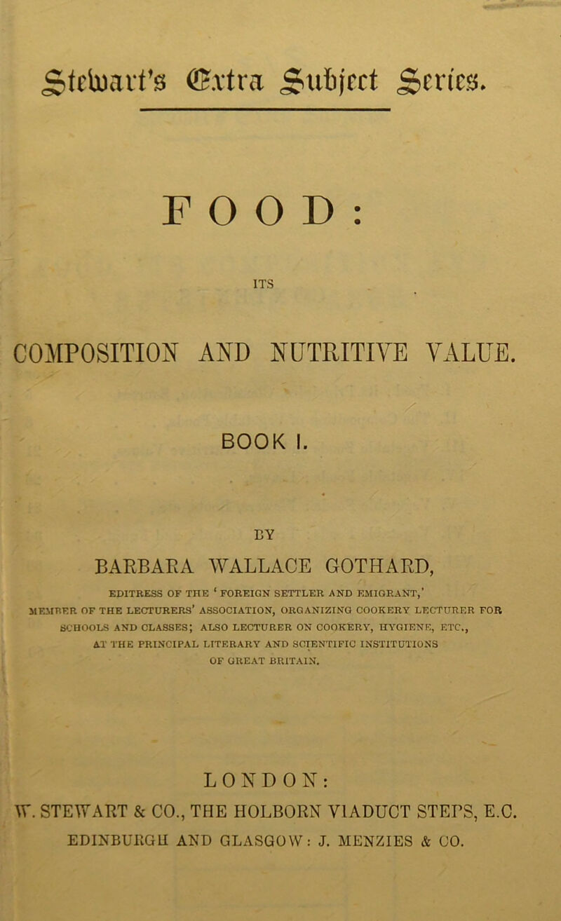 Sfrtoait’s ffixtra jriitijrct Series. FOOD: ITS COMPOSITION AND NUTRITIVE VALUE. BOOK I. BY BARBARA WALLACE EDITRESS OF THE * FOREIGN SETTLER AND EMIGRANT,’ MEMBER OF THE LECTURERS* ASSOCIATION, ORGANIZING COOKERY LECTURER FOR SCHOOLS AND CLASSES’, ALSO LECTURER ON COOKERY, HYGIENE, ETC., AT THE PRINCIPAL LITERARY AND SCIENTIFIC INSTITUTIONS OF GREAT BRITAIN. GOTHARD, LONDON: W. STEWART & CO., THE HOLBORN VIADUCT STERS, E.C. EDINBURGH AND GLASGOW: J. MENZIES & GO.