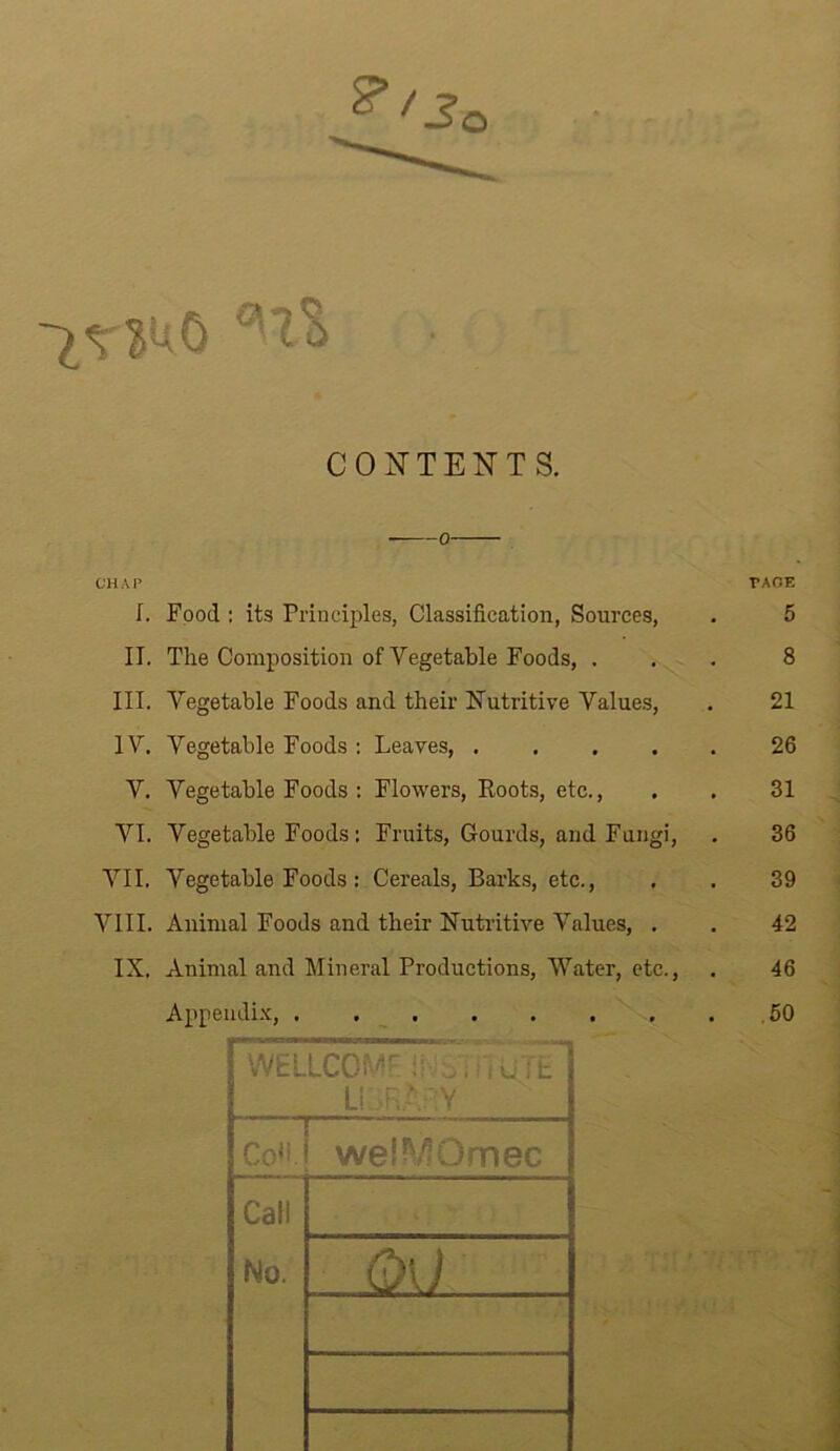 CONTENTS. 0 CHAP PAGE I. Food : its Principles, Classification, Sources, . 5 II. The Composition of Vegetable Foods, ... 8 III. Vegetable Foods and their Nutritive Values, . 21 IV. Vegetable Foods : Leaves, 26 V. Vegetable Foods : Flowers, Roots, etc., . . 31 VI. Vegetable Foods: Fruits, Gourds, and Fungi, . 36 VII. Vegetable Foods : Cereals, Barks, etc., . . 39 VIII. Animal Foods and their Nutritive Values, . . 42 IX. Animal and Mineral Productions, Water, etc., . 46 Appendix, .50 WELICOMF if uViiiTE LIBRARY Co«. welMOmec Call No. 0\J