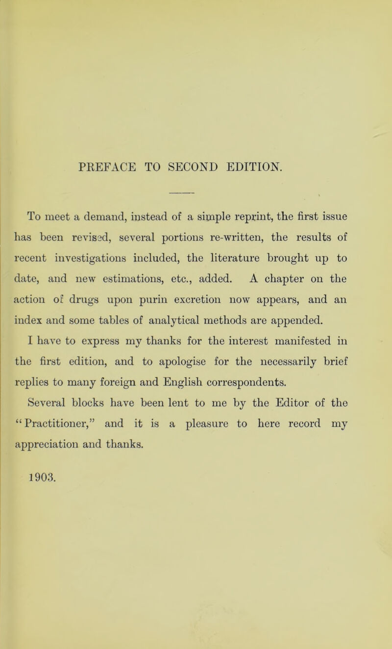 PREFACE TO SECOND EDITION. To meet a demand, instead of a simple reprint, the first issue has been revised, several portions re-written, the results of recent investigations included, the literature brought up to date, and new estimations, etc., added. A chapter on the action of drugs upon purin excretion now appears, and an index and some tables of analytical methods are appended. I have to express my thanks for the interest manifested in the first edition, and to apologise for the necessarily brief replies to many foreign and English correspondents. Several blocks have been lent to me by the Editor of the “ Practitioner,” and it is a pleasure to here record my appreciation and thanks. 1903.