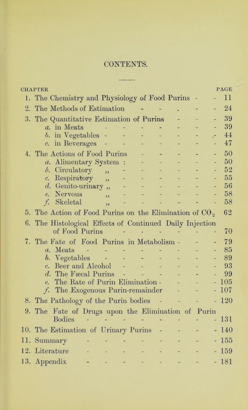 CONTENTS. CHAPTER PAGE 1. The Chemistry and Physiology of Food Purins - - 11 2. The Methods of Estimation - - - 24 3. The Quantitative Estimation of Purins - - - 39 a. in Meats ------- 39 b. in Vegetables -------44 c. in Beverages ------- 47 4. The Actions of Food Purins - - - - - 50 a. Alimentary System 50 b. Circulatory „ - - - - - - 52 c. Respiratory - - - - - - 55 d. Genito-urinary ,, - - - - - - 56 e. Nervous - - - - - - 58 f. Skeletal „ - - - - - - 58 5. The Action of Food Purins on the Elimination of CO., 62 6. The Histological Effects of Continued Daily Injection of Food Purins - - - - - - 70 7. The Fate of Food Purins in Metabolism - - - 79 a. Meats -------- 85 b. Vegetables ------- 89 c. Beer and Alcohol - - - - - - 93 d. The Fsecal Purins - - - - - - 99 e. The Rate of Purin Elimination - - - - 105 f. The Exogenous Purin-remainder - - - 107 8. The Pathology of the Purin bodies - - - - 120 9. The Fate of Drugs upon the Elimination of Purin Bodies - - - - - - - -131 10. The Estimation of Urinary Purins - - - - 140 11. Summary - - - - - - - -155 12. Literature - - - - - - - -159 13. Appendix -------- 181