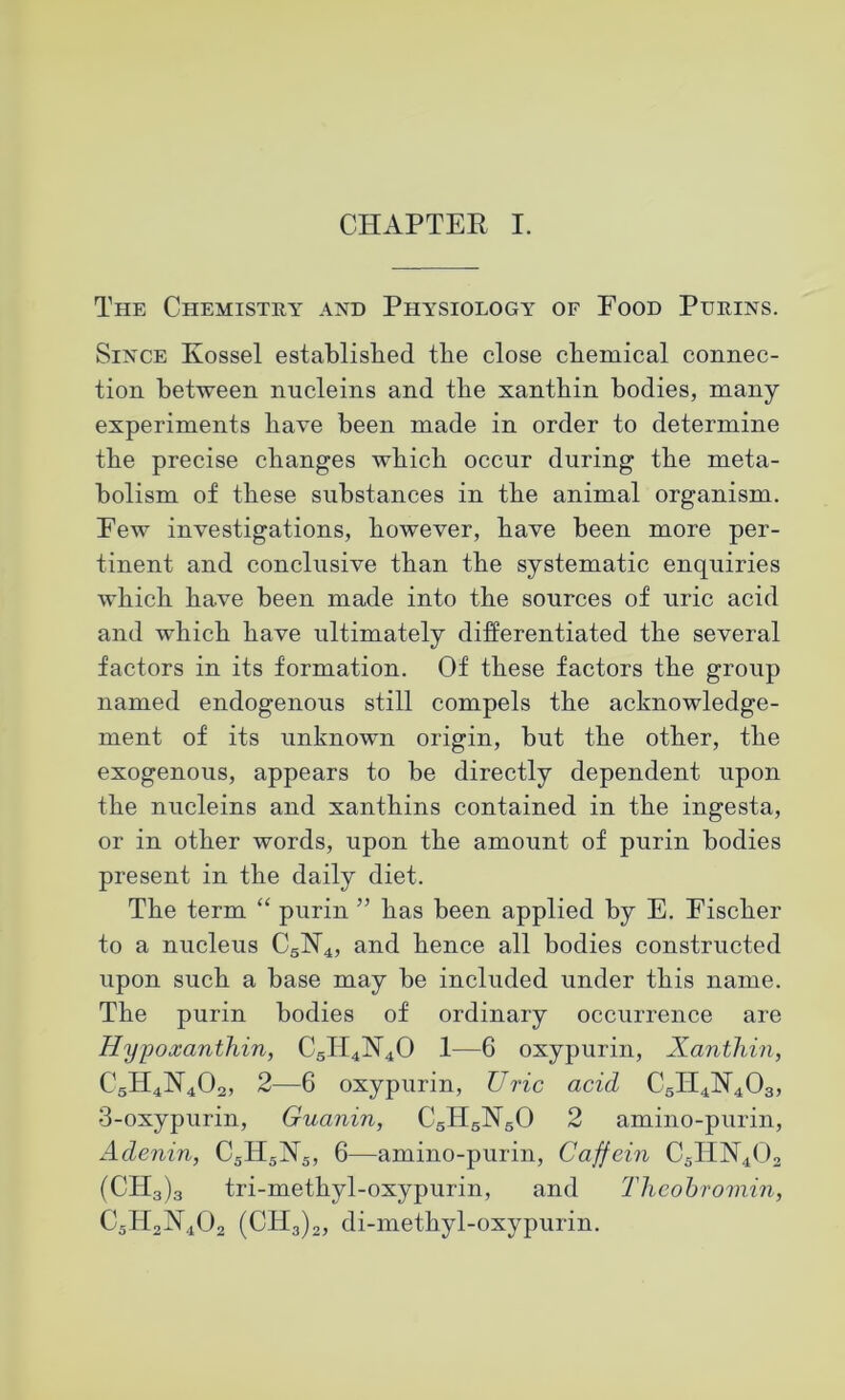 The Chemistry and Physiology of Food Purins. Since Kossel established the close chemical connec- tion between nucleins and the xantbin bodies, many experiments have been made in order to determine the precise changes which occur during the meta- bolism of these substances in the animal organism. Few investigations, however, have been more per- tinent and conclusive than the systematic enquiries which have been made into the sources of uric acid and which have ultimately differentiated the several factors in its formation. Of these factors the group named endogenous still compels the acknowledge- ment of its unknown origin, but the other, the exogenous, appears to be directly dependent upon the nucleins and xanthins contained in the ingesta, or in other words, upon the amount of purin bodies present in the daily diet. The term “ purin ” has been applied by E. Fischer to a nucleus C5H4, and hence all bodies constructed upon such a base may be included under this name. The purin bodies of ordinary occurrence are Hypoxanthin, C5H4]Nr40 1—6 oxypurin, Xanthin, 2—6 oxypurin, Uric acid C5II4N403, 3-oxypurin, Guanin, CgH5lSr50 2 amino-purin, Adenin, C5IT5N5, 6—amino-purin, Caffein C5HN402 (CH3)3 tri-methyl-oxypurin, and Thcobromin, C5H2N402 (CH3)2, di-methyl-oxypurin.