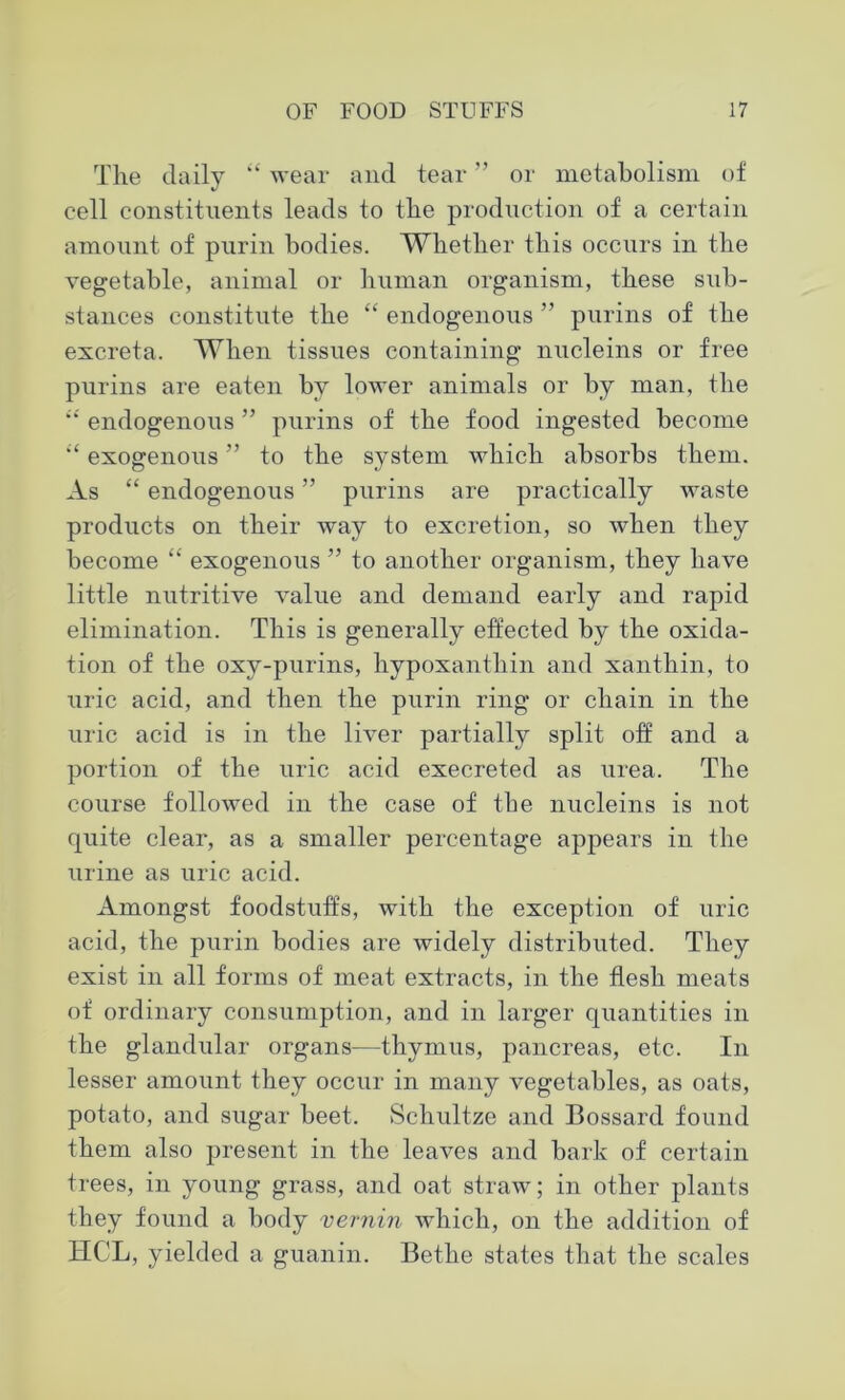 The daily “ wear and tear ” or metabolism of cell constituents leads to the production of a certain amount of purin bodies. Whether this occurs in the vegetable, animal or human organism, these sub- stances constitute the “ endogenous ” purins of the excreta. When tissues containing nucleins or free purins are eaten by lower animals or by man, the “ endogenous ” purins of the food ingested become exogenous ” to the system which absorbs them. As “ endogenous ” purins are practically waste products on their way to excretion, so when they become “ exogenous ” to another organism, they have little nutritive value and demand early and rapid elimination. This is generally effected by the oxida- tion of the oxy-purins, hypoxanthin and xanthin, to tiric acid, and then the purin ring or chain in the uric acid is in the liver partially split off and a portion of the uric acid execreted as urea. The course followed in the case of the nucleins is not quite clear, as a smaller percentage appears in the urine as uric acid. Amongst foodstuffs, with the exception of uric acid, the purin bodies are widely distributed. They exist in all forms of meat extracts, in the flesh meats of ordinary consumption, and in larger quantities in the glandular organs—thymus, pancreas, etc. In lesser amount they occur in many vegetables, as oats, potato, and sugar beet. Schultze and Bossard found them also present in the leaves and bark of certain trees, in young grass, and oat straw; in other plants they found a body vernin which, on the addition of HCL, yielded a guanin. Bethe states that the scales