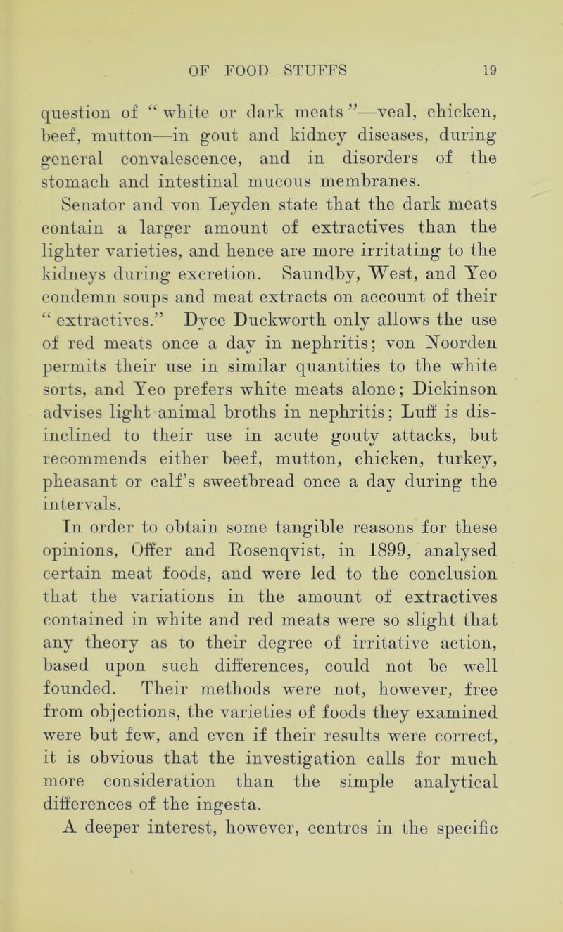 question of “ white or dark meats ”—veal, chicken, heef, mutton—in gout and kidney diseases, during general convalescence, and in disorders of the stomach and intestinal mucous membranes. Senator and von Leyden state that the dark meats contain a larger amount of extractives than the lighter varieties, and hence are more irritating to the kidneys during excretion. Saundby, West, and Yeo condemn soups and meat extracts on account of their “ extractives.” Dyce Duckworth only allows the use of red meats once a day in nephritis; von Noorden permits their use in similar quantities to the white sorts, and Yeo prefers white meats alone; Dickinson advises light animal broths in nephritis; Luff is dis- inclined to their use in acute gouty attacks, but recommends either beef, mutton, chicken, turkey, pheasant or calf’s sweetbread once a day during the intervals. In order to obtain some tangible reasons for these opinions, Offer and Dosenqvist, in 1899, analysed certain meat foods, and were led to the conclusion that the variations in the amount of extractives contained in white and red meats were so slight that any theory as to their degree of irritative action, based upon such differences, could not be well founded. Their methods were not, however, free from objections, the varieties of foods they examined were but few, and even if their results were correct, it is obvious that the investigation calls for much more consideration than the simple analytical differences of the ingesta. A deeper interest, however, centres in the specific