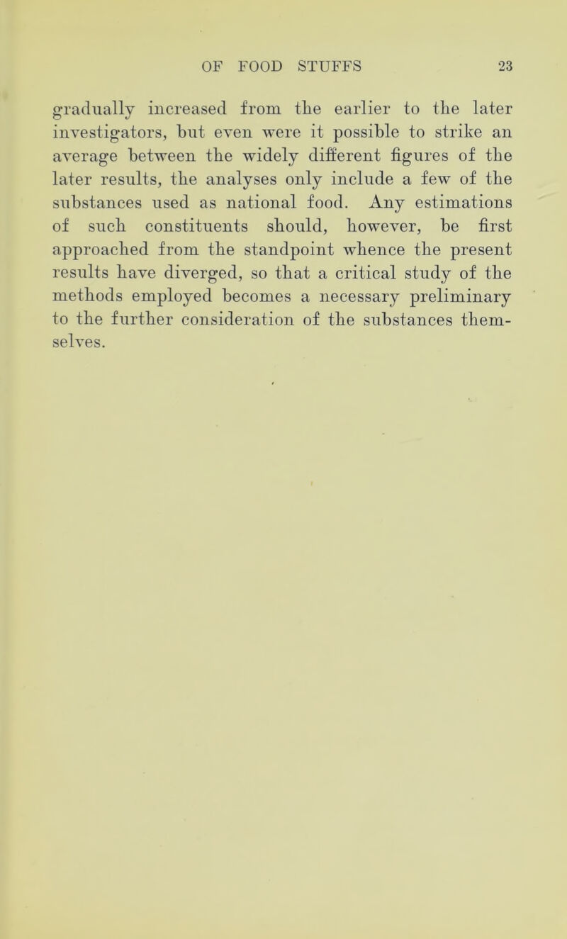 gradually increased from the earlier to the later investigators, but even were it possible to strike an average between the widely different figures of the later results, the analyses only include a few of the substances used as national food. Any estimations of such constituents should, however, be first approached from the standpoint whence the present results have diverged, so that a critical study of the methods employed becomes a necessary preliminary to the further consideration of the substances them- selves.