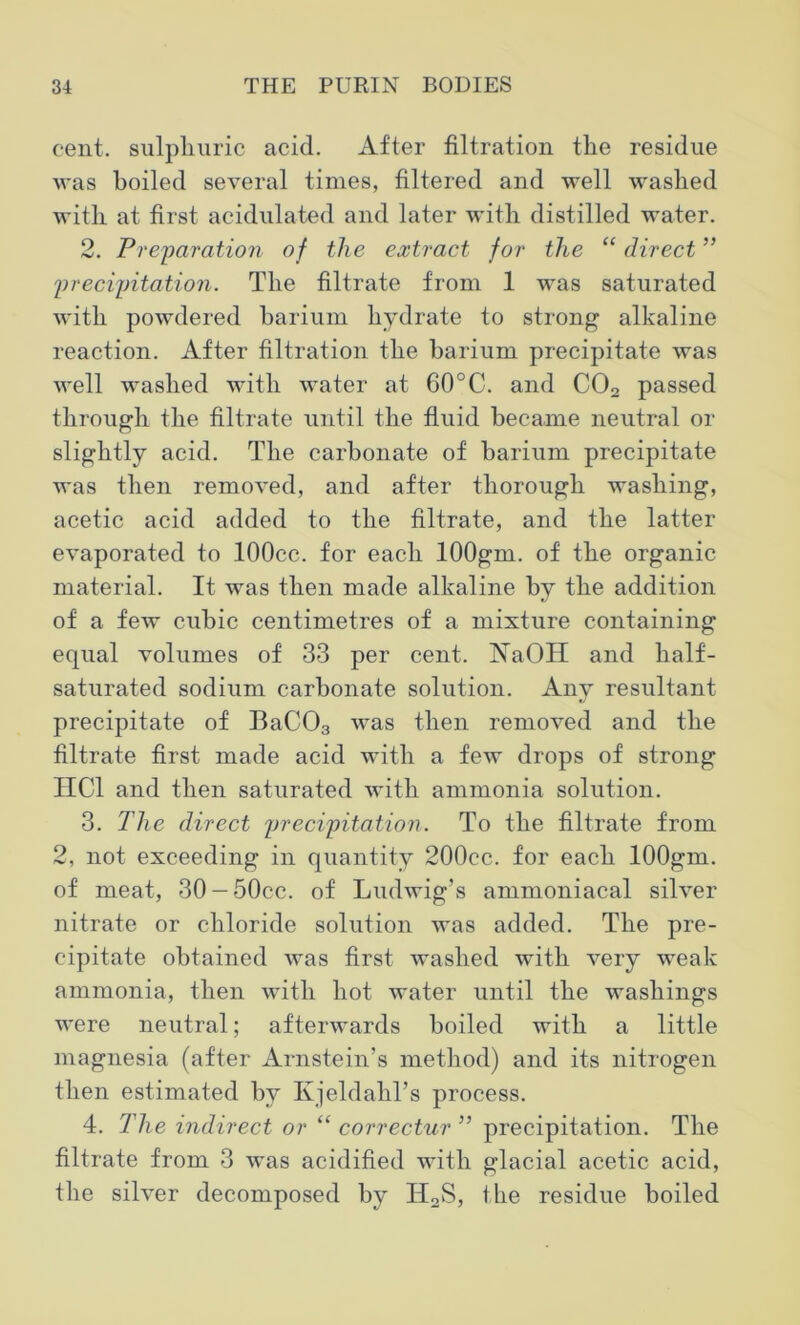 cent, sulphuric acid. After filtration the residue was boiled several times, filtered and well washed with at first acidulated and later with distilled water. 2. Preparation of the extract for the “ direct ” precipitation. The filtrate from 1 was saturated with powdered barium hydrate to strong alkaline reaction. After filtration the barium precipitate was well washed with water at 60°C. and C02 passed through the filtrate until the fluid became neutral or slightly acid. The carbonate of barium precipitate was then removed, and after thorough washing, acetic acid added to the filtrate, and the latter evaporated to lOOcc. for each lOOgm. of the organic material. It was then made alkaline by the addition of a few cubic centimetres of a mixture containing equal volumes of 33 per cent. NaOH and half- saturated sodium carbonate solution. Any resultant precipitate of BaC03 was then removed and the filtrate first made acid with a few drops of strong HC1 and then saturated with ammonia solution. 3. The direct precipitation. To the filtrate from 2, not exceeding in quantity 200cc. for each lOOgm. of meat, 30-50cc. of Ludwig’s ammoniacal silver nitrate or chloride solution was added. The pre- cipitate obtained was first washed with very weak ammonia, then with hot water until the washings were neutral; afterwards boiled with a little magnesia (after Arnstein’s method) and its nitrogen then estimated by Kjeldahl’s process. 4. The indirect or “ correctur ” precipitation. The filtrate from 3 was acidified with glacial acetic acid, the silver decomposed by H2S, the residue boiled