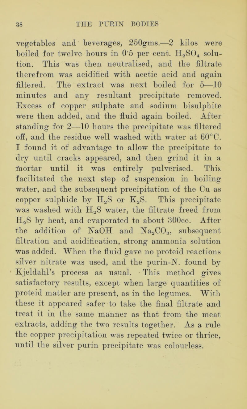 vegetables and beverages, 250gms.—2 kilos were boiled for twelve hours in 0‘5 per cent. H2S04 solu- tion. This was then neutralised, and the filtrate therefrom was acidified with acetic acid and again filtered. The extract was next boiled for 5—10 minutes and any resultant precipitate removed. Excess of copper sulphate and sodium bisulphite were then added, and the fluid again boiled. After standing for 2—10 hours the precipitate was filtered off, and the residue well washed with water at 60°C. I found it of advantage to allow the precipitate to dry until cracks appeared, and then grind it in a fnortar until it was entirely pulverised. Thk facilitated the next step of suspension in boiling water, and the subsequent precipitation of the Cu as copper sulphide by H2S or K2S. This precipitate was washed with II2S water, the filtrate freed from H2S by heat, and evaporated to about 300cc. After the addition of ISTaOH and ]Sra2C03, subsequent filtration and acidification, strong ammonia solution was added. When the fluid gave no proteid reactions silver nitrate was used, and the purin-N. found by Kjeldahl’s process as usual. This method gives satisfactory results, except when large quantities of proteid matter are present, as in the legumes. With these it appeared safer to take the final filtrate and treat it in the same manner as that from the meat extracts, adding the two results together. As a rule the copper precipitation was repeated twice or thrice, until the silver purin precipitate was colourless.