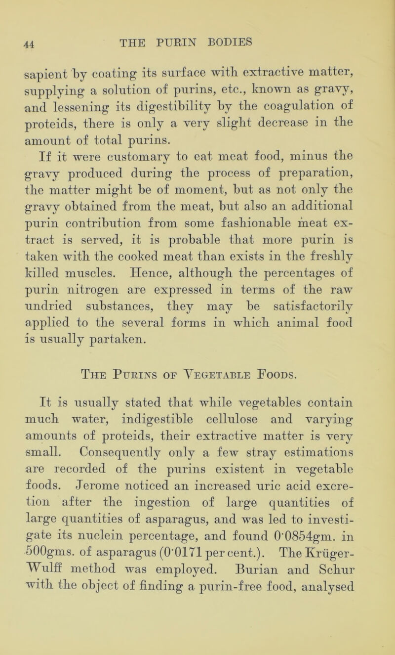 sapient by coating its surface with extractive matter, supplying a solution of purins, etc., known as gravy, and lessening its digestibility by the coagulation of proteids, there is only a very slight decrease in the amount of total purins. If it were customary to eat meat food, minus the gravy produced during the process of preparation, the matter might be of moment, but as not only the gravy obtained from the meat, but also an additional purin contribution from some fashionable meat ex- tract is served, it is probable that more purin is taken with the cooked meat than exists in the freshly killed muscles. Hence, although the percentages of purin nitrogen are expressed in terms of the raw undried substances, they may be satisfactorily applied to the several forms in which animal food is usually partaken. The Pueixs of Vegetable Poods. It is usually stated that while vegetables contain much water, indigestible cellulose and varying amounts of proteids, their extractive matter is very small. Consequently only a few stray estimations are recorded of the purins existent in vegetable foods. Jerome noticed an increased uric acid excre- tion after the ingestion of large quantities of large quantities of asparagus, and was led to investi- gate its nuclein percentage, and found 0 0854gm. in 500gms. of asparagus (O'OITI percent.). The Kriiger- Wulff method was employed. Burian and Schur with the object of finding a purin-free food, analysed