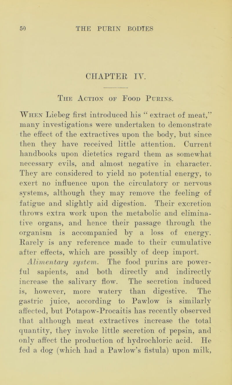 CHAPTER IV. The Action of Food Purins. When Liebeg first introduced bis “ extract of meat,” many investigations were undertaken to demonstrate the effect of the extractives upon the body, but since then they have received little attention. Current handbooks upon dietetics regard them as somewhat necessary evils, and almost negative in character. They are considered to yield no potential energy, to exert no influence upon the circulatory or nervous systems, although they may remove the feeling of fatigue and slightly aid digestion. Their excretion throws extra work upon the metabolic and elimina- tive organs, and hence their passage through the organism is accompanied by a loss of energy. Rarely is any reference made to their cumulative after effects, which are possibly of deep import. Alimentary system. The food purins are power- ful sapients, and both directly and indirectly increase the salivary flow. The secretion induced is, however, more watery than digestive. The gastric juice, according to Pawlow is similarly affected, but Potapow-Procaitis has recently observed that although meat extractives increase the total quantity, they invoke little secretion of pepsin, and only affect the production of hvdrochloric acid. He fed a dog (which had a Pawlow’s fistula) upon milk,