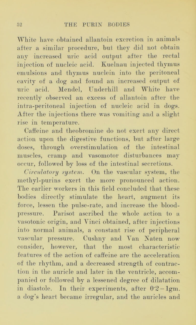 White have obtained allantoin excretion in animals after a similar procedure, but they did not obtain any increased uric acid output after the rectal injection of nucleic acid. Kuelnau injected thymus emulsions and thymus nuclein into the peritoneal cavity of a dog and found an increased output of uric acid. Mendel, Underhill and White have recently observed an excess of allantoin after the intra-peritoneal injection of nucleic acid in dogs. After the injections there was vomiting and a slight rise in temperature. Caffeine and theobromine do not exert any direct action upon the digestive functions, but after large doses, through overstimulation of the intestinal muscles, cramp and vasomotor disturbances may occur, followed by loss of the intestinal secretions. Circulatory system. On the vascular system, the methyl-purins exert the more pronounced action. The earlier workers in this field concluded that these bodies directly stimulate the heart, augment its force, lessen the pulse-rate, and increase the blood- pressure. Parisot ascribed the whole action to a vasotonic origin, and Vinci obtained, after injections into normal animals, a constant rise of peripheral vascular pressure. Cushny and Van A a ten now consider, however, that the most characteristic features of the action of caffeine are the acceleration of the rhythm, and a decreased strength of contrac- tion in the auricle and later in the ventricle, accom- panied or followed by a lessened degree of dilatation in diastole. In their experiments, after 0'2-lgm. a dog’s heart became irregular, and the auricles and