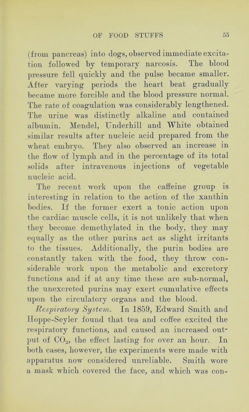 (from pancreas) into dogs, observed immediate excita- tion followed by temporary narcosis. The blood pressure fell quickly and tire pulse became smaller. After varying periods the heart beat gradually became more forcible and the blood pressure normal. The rate of coagulation was considerably lengthened. The urine was distinctly alkaline and contained albumin. Mendel, Underhill and White obtained similar results after nucleic acid prepared from the wheat embryo. They also observed an increase in the flow of lymph and in the percentage of its total solids after intravenous injections of vegetable nucleic acid. The recent work upon the caffeine group is interesting in relation to the action of the xanthin bodies. If the former exert a tonic action upon the cardiac muscle cells, it is not unlikely that when they become demethylated in the body, they may equally as the other purins act as slight irritants to the tissues. Additionally, the purin bodies are constantly taken with the food, they throw con- siderable work upon the metabolic and excretory functions and if at any time these are sub-normal, the unexcreted purins may exert cumulative effects upon the circulatory organs and the blood. Respiratory System. In 1859, Edward Smith and IToppe-Seyler found that tea and coffee excited the respiratory functions, and caused an increased out- put of COo, the effect lasting for over an hour. In both cases, however, the experiments were made with apparatus now considered unreliable. Smith wore a mask which covered the face, and which was con-