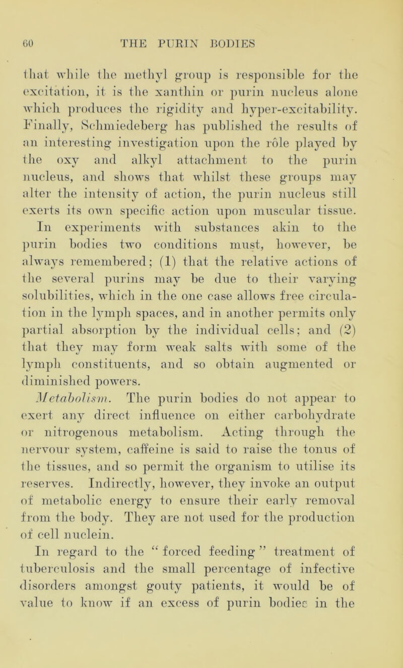 that while 1 lie methyl group is responsible for the excitation, it is the xanthin or purin nucleus alone which produces the rigidity and hyper-excitability. Finally, Sehmiedeberg has published the results of an interesting investigation upon the role played by the oxy and alkyl attachment to the purin nucleus, and shows that whilst these groups may alter the intensity of action, the purin nucleus still exerts its own specific action upon muscular tissue. In experiments with substances akin to the purin bodies two conditions must, however, be always remembered; (1) that the relative actions of the several purins may be due to their varying solubilities, which in the one case allows free circula- tion in the lymph spaces, and in another permits only partial absorption by the individual cells; and (2) that they may form weak salts with some of the lymph constituents, and so obtain augmented or diminished powers. Metabolism. The purin bodies do not appear to exert any direct influence on either carbohydrate or nitrogenous metabolism. Acting through the nervour system, caffeine is said to raise the tonus of tlie tissues, and so permit the organism to utilise its reserves. Indirectly, however, they invoke an output of metabolic energy to ensure their early removal from the body. They are not used for the production of cell nuclein. In regard to the “ forced feeding ” treatment of tuberculosis and the small percentage of infective disorders amongst gouty patients, it would be of value to know if an excess of purin bodiec in the