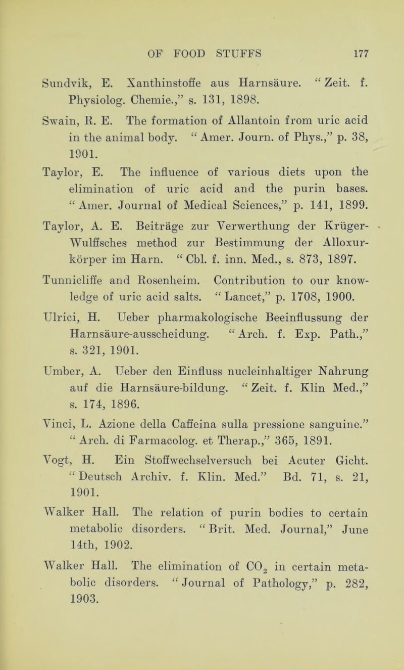 Sundvik, E. Xanthinstoffe aus Harnsaure. “ Zeit. f. Physiolog. Chemie.,” s. 131, 1898. Swain, R. E. The formation of Allantoin from uric acid in the animal body. “ Amer. Journ. of Phys.,” p. 38, 1901. Taylor, E. The influence of various diets upon the elimination of uric acid and the purin bases. “Amer. Journal of Medical Sciences,” p. 141, 1899. Taylor, A. E. Beitrage zur Verwerthung der Kruger- • Wulffsches method zur Bestimmung der Alloxur- korper im Harn. “ Cbl. f. inn. Med., s. 873, 1897. Tunnicliffe and Rosenheim. Contribution to our know- ledge of uric acid salts. “Lancet,” p. 1708, 1900. Ulrici, H. Ueber pharmakologische Beeinflussung der Harnsaure-ausscheidung. “ Arch. f. Exp. Path.,” s. 321, 1901. Umber, A. Ueber den Einfluss nucleinhaltiger Nahrung auf die Harnsaure-bildung. “ Zeit. f. Klin Med.,” s. 174, 1896. Vinci, L. Azione della Caffeina sulla pressione sanguine.” “ Arch, di Farmacolog. et Therap.,” 365, 1891. Vogt, H. Ein Stoffwechselversuch bei Acuter Gicht. “ Deutsch Archiv. f. Klin. Med.” Bd. 71, s. 21, 1901. Walker Hall. The relation of purin bodies to certain metabolic disorders. “ Brit. Med. Journal,” June 14th, 1902. Walker Hall. The elimination of C02 in certain meta- bolic disorders. “ Journal of Pathology,” p. 282, 1903.