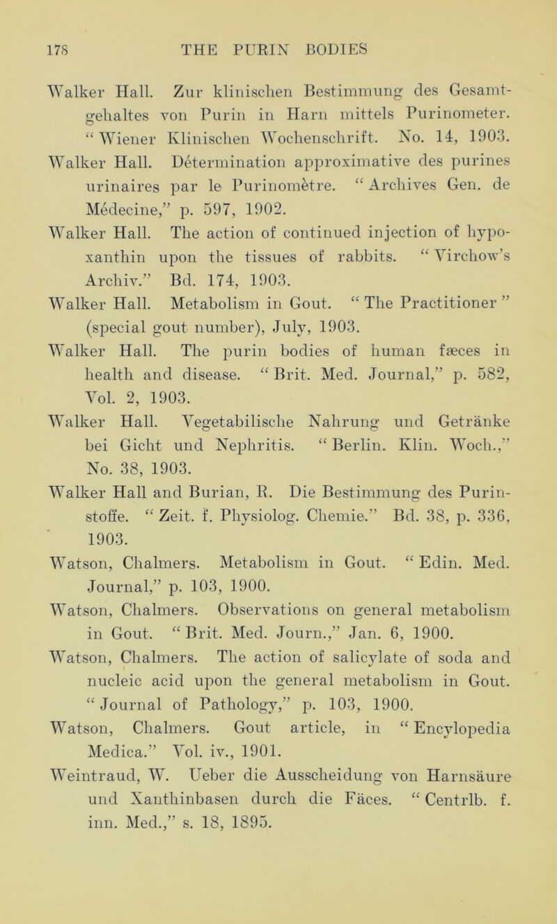 Walker Hall. Zur klinischen Bestimmung des Gesarnt- <_rehaltes von Purin in Harn mittels Purinometer. © “ Wiener Klinischen Wochenschrift. No. 14, 1903. Walker Hall. Determination approximative des purines urinaires par le Purinometre. “ Archives Gen. de Medecine,” p. 597, 1902. Walker Hall. The action of continued injection of liypo- xanthin upon the tissues of rabbits. “ Virchow’s Archiv.” Bd. 174, 1903. Walker Hall. Metabolism in Gout. “ The Practitioner ” (special gout number), July, 1903. Walker Hall. The purin bodies of human fseces in health and disease. “ Brit. Med. Journal,” p. 582, Vol. 2, 1903. Walker Hall. Vegetabilisclie Nahrung und Getranke bei Gicht und Nephritis. “ Berlin. Klin. Woch.,” No. 38, 1903. Walker Hall and Burian, R. Die Bestimmung des Purin- stoffe. “ Zeit. f. Physiolog. Chemie.” Bd. 38, p. 336, 1903. Watson, Chalmers. Metabolism in Gout. “ Edin. Med. Journal,” p. 103, 1900. Watson, Chalmers. Observations on general metabolism in Gout. “ Brit. Med. Journ.,” Jan. 6, 1900. Watson, Chalmers. The action of salicylate of soda and nucleic acid upon the general metabolism in Gout. “ Journal of Pathology,” p. 103, 1900. Watson, Chalmers. Gout article, in “ Encylopedia Medica.” Vol. iv., 1901. Weintraud, W. Ueber die Aussclieidung von Harnsaure und Xanthinbasen durch die Faces. “ Centrlb. f.