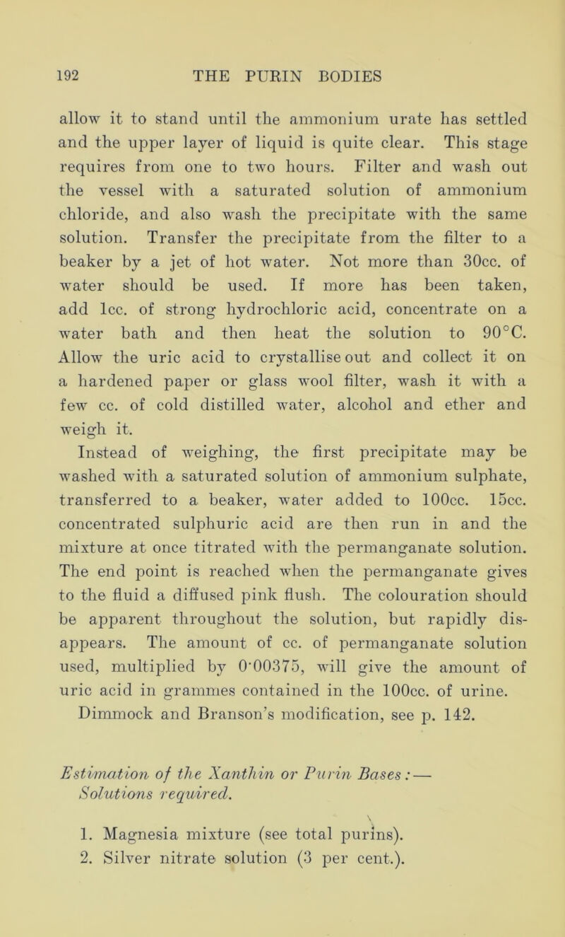 allow it to stand until the ammonium urate has settled and the upper layer of liquid is quite clear. This stage requires from one to two hours. Filter and wash out the vessel with a saturated solution of ammonium chloride, and also wash the precipitate with the same solution. Transfer the precipitate from the filter to a beaker by a jet of hot water. Not more than 30cc. of water should be used. If more has been taken, add lcc. of strong hydrochloric acid, concentrate on a water bath and then heat the solution to 90°C. Allow the uric acid to crystallise out and collect it on a hardened paper or glass wool filter, wash it with a few cc. of cold distilled Avater, alcohol and ether and weigh it. Instead of weighing, the first precipitate may be washed with a saturated solution of ammonium sulphate, transferred to a beaker, water added to lOOcc. 15cc. concentrated sulphuric acid are then run in and the mixture at once titrated with the permanganate solution. The end point is reached when the permanganate gives to the fluid a diffused pink flush. The colouration should be apparent throughout the solution, but rapidly dis- appears. The amount of cc. of permanganate solution used, multiplied by 0'00375, will give the amount of uric acid in grammes contained in the lOOcc. of urine. Dimmock and Branson’s modification, see p. 142. Estimation of the Xanthin or Purin Bases: — Solutions required. 1. Magnesia mixture (see total purins). 2. Silver nitrate solution (3 per cent.).