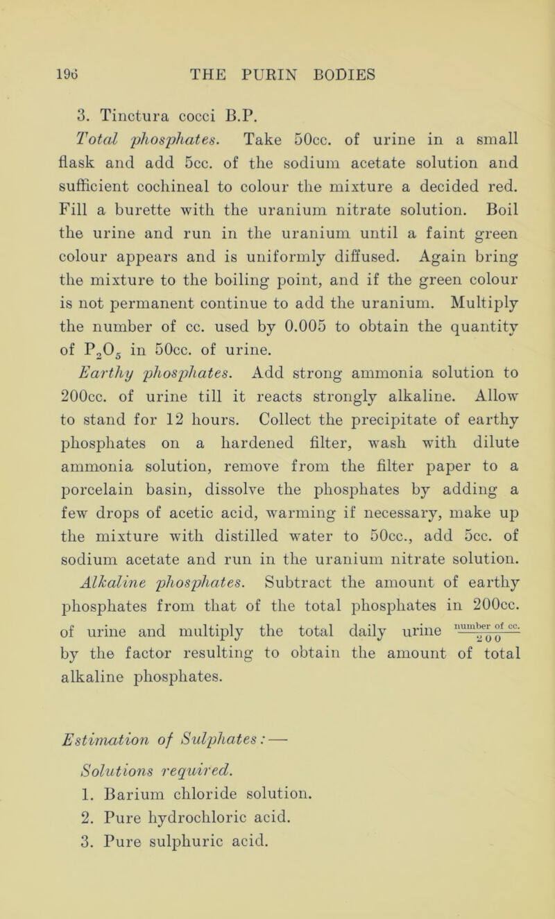 3. Tinctura cocci B.P. Total 'phosphates. Take 50cc. of urine in a small flask and add 5cc. of the sodium acetate solution and sufficient cochineal to colour the mixture a decided red. Fill a burette with the uranium nitrate solution. Boil the urine and run in the uranium until a faint green colour appears and is uniformly diffused. Again bring the mixture to the boiling point, and if the green colour is not permanent continue to add the uranium. Multiply the number of cc. used by 0.005 to obtain the quantity of P205 in 50cc. of urine. Earthy phosphates. Add strong ammonia solution to 200cc. of urine till it reacts strongly alkaline. Allow to stand for 12 hours. Collect the precipitate of earthy phosphates on a hardened filter, wash with dilute ammonia solution, remove from the filter paper to a porcelain basin, dissolve the phosphates by adding a few drops of acetic acid, warming if necessary, make up the mixture with distilled water to 50cc., add 5cc. of sodium acetate and run in the uranium nitrate solution. Alkaline phosphates. Subtract the amount of earthy phosphates from that of the total phosphates in 200cc. of urine and multiply the total daily urine 11U'“^ °f — by the factor resulting to obtain the amount of total alkaline phosphates. Estimation of Sulphates: — Solutions required. 1. Barium chloride solution. 2. Pure hydrochloric acid. 3. Pure sulphuric acid.