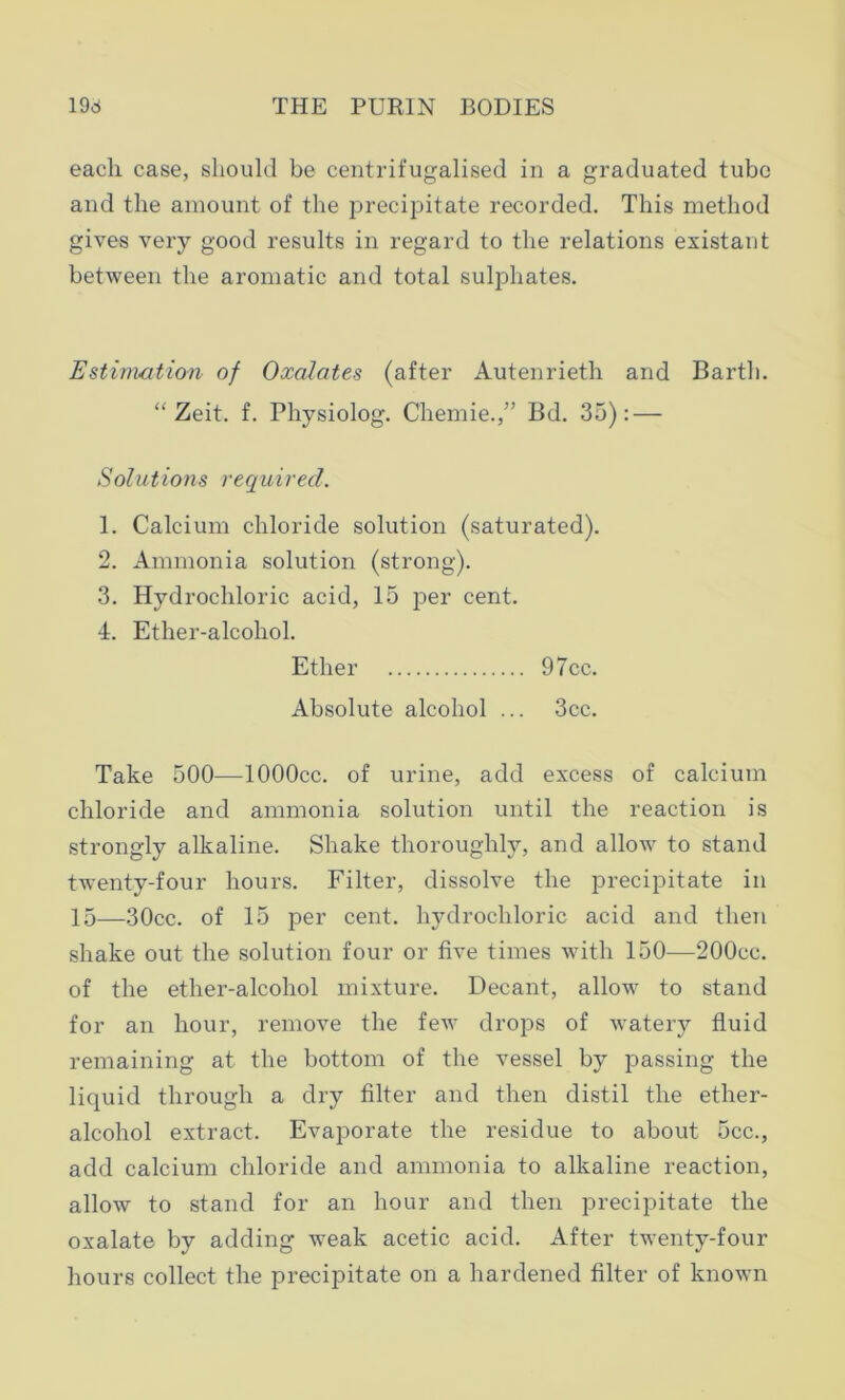 each case, should be centrifugalised in a graduated tube and the amount of the precipitate recorded. This method gives very good results in regard to the relations existant between the aromatic and total sulphates. Estimation of Oxalates (after Autenrieth and Barth. “ Zeit. f. Physiolog. Chemie.,” Bd. 35): — Solutions required. 1. Calcium chloride solution (saturated). 2. Ammonia solution (strong). 3. Hydrochloric acid, 15 per cent. 4. Ether-alcohol. Ether 97cc. Absolute alcohol ... 3cc. Take 500—lOOOcc. of urine, add excess of calcium chloride and ammonia solution until the reaction is strongly alkaline. Shake thoroughly, and allow to stand twenty-four hours. Filter, dissolve the precipitate in 15—30cc. of 15 per cent, hydrochloric acid and then shake out the solution four or five times with 150—200cc. of the ether-alcohol mixture. Decant, allow to stand for an hour, remove the few drops of watery fluid remaining at the bottom of the vessel by passing the liquid through a dry filter and then distil the ether- alcohol extract. Evaporate the residue to about 5cc., add calcium chloride and ammonia to alkaline reaction, allow to stand for an hour and then precipitate the oxalate by adding weak acetic acid. After twenty-four hours collect the precipitate on a hardened filter of known