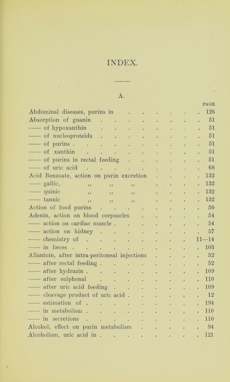 INDEX. A. Abdominal diseases, purins in Absorption of guanin .... of hypoxanthin .... of nueleoproteids .... of purins ...... of xanthin ..... of purins in rectal feeding of uric acid Acid Benzoate, action on purin excretion gallic, ,, quinic ,, ,, ,, Action of food purins .... Adenin, action on blood corpuscles action on cardiac muscle . action on kidney .... chemistry of in faeces ...... Allantoin, after intra-peritoneal injections after rectal feeding .... after hydrazin ..... after sulphonal .... after uric acid feeding . cleavage product of uric acid . estimation of . in metabolism ..... in secretions ..... Alcohol, effect on purin metabolism Alcoholism, uric acid in . PAGE . 126 . 51 . 51 . 51 . 51 . 51 . 51 . 68 . 132 . 132 . 132 . 132 . 50 . 54 . 54 . 57 11—14 . 103 . 52 . 52 . 109 . 110 . 109 12 . 194 . 110 . 110 . 94 . 121