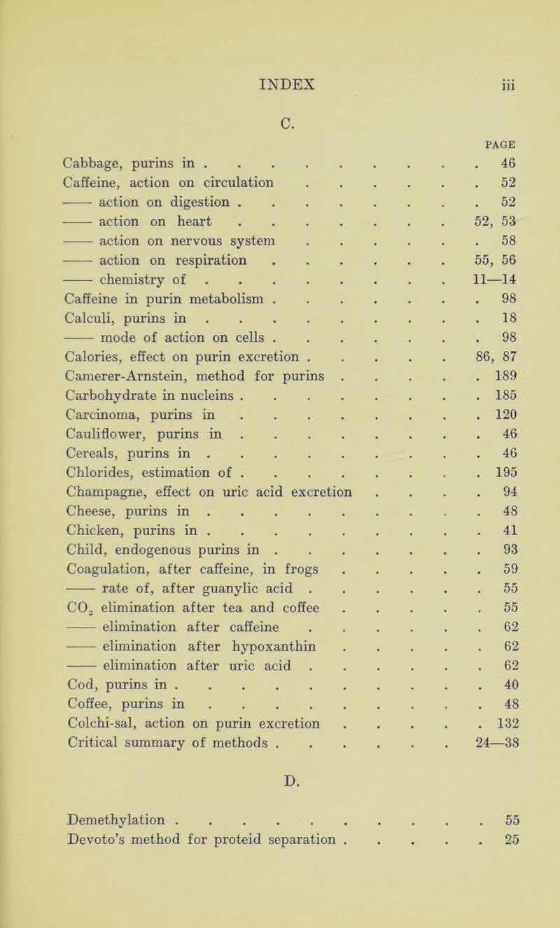 C. PAGE Cabbage, purins in 46 Caffeine, action on circulation ...... 52 action on digestion ........ 52 action on heart 52, 53 action on nervous system ...... 58 action on respiration 55, 56 chemistry of ....... 11—14 Caffeine in purin metabolism ....... 98 Calculi, purins in 18 mode of action on cells ....... 98 Calories, effect on purin excretion ..... 86, 87 Camerer-Arnstein, method for purins ..... 189 Carbohydrate in nucleins . 185 Carcinoma, purins in . . . . . . .120 Cauliflower, purins in ........ 46 Cereals, purins in 46 Chlorides, estimation of .195 Champagne, effect on uric acid excretion .... 94 Cheese, purins in 48 Chicken, purins in . . . . . . . . .41 Child, endogenous purins in . 93 Coagulation, after caffeine, in frogs ..... 59 rate of, after guanylic acid ...... 55 C02 elimination after tea and coffee ..... 55 elimination after caffeine ...... 62 elimination after hypoxanthin 62 elimination after uric acid ...... 62 Cod, purins in ... 40 Coffee, purins in 48 Colchi-sal, action on purin excretion 132 Critical summary of methods 24—38 D. Demethylation .55 Devoto’s method for proteid separation 25