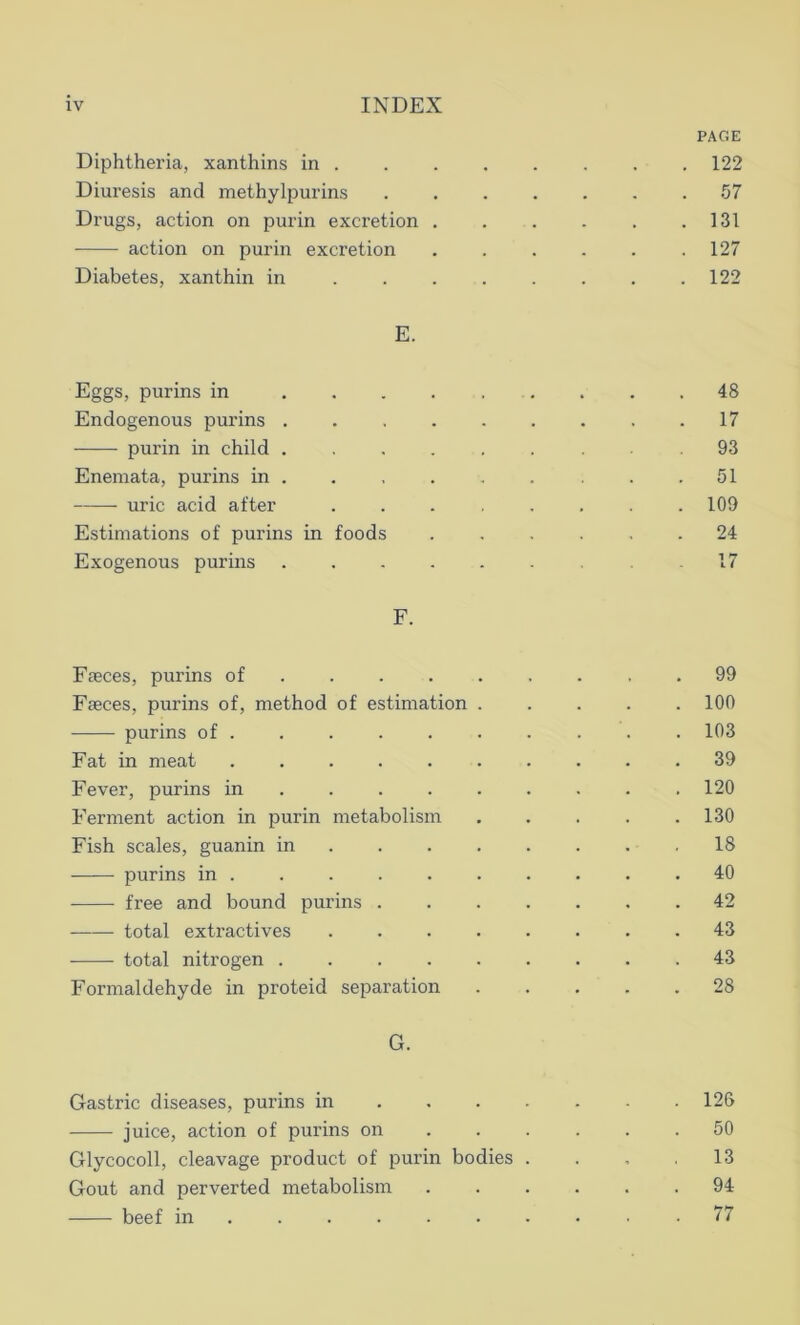 PAGE Diphtheria, xanthins in . . . . . . . . 122 Diuresis and methylpurins ....... 57 Drugs, action on purin excretion . . . . . .131 action on purin excretion 127 Diabetes, xanthin in . . . . . . . .122 E. Eggs, purins in .... Endogenous purins .... purin in child .... Enemata, purins in . uric acid after Estimations of purins in foods Exogenous purins .... F. Faeces, purins of ... Faeces, purins of, method of estimation purins of Fat in meat ..... Fever, purins in ... Ferment action in purin metabolism Fish scales, guanin in purins in . free and bound purins . — total extractives total nitrogen .... Formaldehyde in proteid separation G. Gastric diseases, purins in 126 juice, action of purins on ...... 50 Glycocoll, cleavage product of purin bodies .... 13 Gout and perverted metabolism 91 beef in 77 100 103 39 120 130 18 40 42 43 43 28 17 93 51 109 24