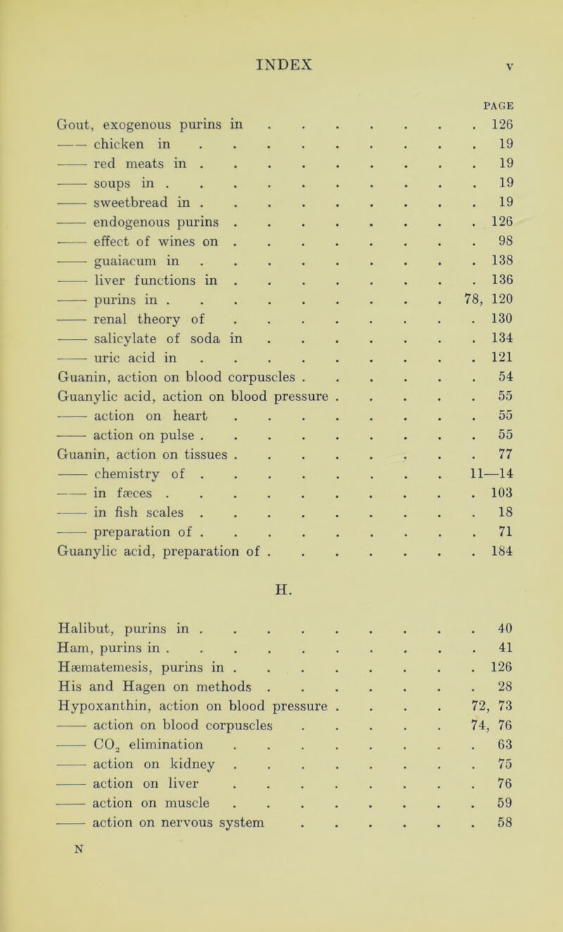 PAGE Gout, exogenous pui'ins in 126 chicken in .19 red meats in 19 soups in .......... 19 —-—• sweetbread in 19 endogenous purins 126 • effect of wines on ........ 98 guaiacum in ........ 138 liver functions in 136 purins in ........ 78, 120 renal theory of ....... 130 salicylate of soda in . . . . . .134 uric acid in ........ 121 Guanin, action on blood corpuscles ...... 54 Guanylic acid, action on blood pressure ..... 55 action on heart ........ 55 action on pulse 55 Guanin, action on tissues ........ 77 • chemistry of 11—14 in faeces .......... 103 in fish scales ......... 18 preparation of. .71 Guanylic acid, preparation of 184 H. Halibut, purins in . . . . . . . . .40 Ham, purins in . . . . . . . . . .41 Haematemesis, purins in ....... 126 His and Hagen on methods 28 Hypoxanthin, action on blood pressure . . . . 72, 73 - ■ - action on blood corpuscles ..... 74, 76 C02 elimination ........ 63 action on kidney ........ 75 action on liver ........ 76 action on muscle ........ 59 action on nervous system 58 N