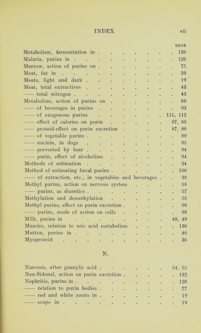 PAGE Metabolism, fermentation in .130 Malaria, purins in . 120 Marrow, action of purins on . . . . . . .75 Meat, fat in .......... 39 Meats, light and dark . . . . . . . .19 Meat, total extractives 43 total nitrogen ......... 43 Metabolism, action of purins on . . . . . .60 of beverages in purins 93 of exogenous purins ...... Ill, 112 effect of calories on purin 87, 88 proteid-effect on purin excretion . . . . 87, 80 of vegetable purins ........ 89 nuclein, in dogs ........ 95 perverted by beer ........ 94 —— purin, effect of alcoholism 94 Methods of estimation 24 Method of estimating faecal purins 100 of extraction, etc., in vegetables and beverages . . 38 Methyl purins, action on nervous system .... 58 purins, as diuretics 57 Methylation and demethylation ...... 55 Methyl purins, effect on purin excretion ..... 98 purins, mode of action on cells ..... 98 Milk, purins in ........ 48, 49 Muscles, relation to uric acid metabolism .... 130 Mutton, purins in 40 Myoproteid 36 N. Narcosis, after guanylic acid ...... 54, 55 Neu-Sidonal, action on purin excretion 132 Nephritis, purins in 120 relation to purin bodies 77 red and white meats in . 19 19 soups m .