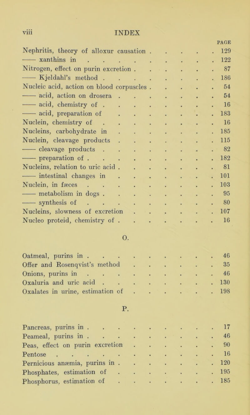 PAGE Nephritis, theory of alloxur causation 129 xanthins in 122 Nitrogen, effect on purin excretion 87 Kjeldahl’s method 186 Nucleic acid, action on blood corpuscles ..... 54 acid, action on drosera 54 acid, chemistry of 16 acid, preparation of 183 Nuclein, chemistry of 16 Nucleins, carbohydrate in 185 Nuclein, cleavage products 115 cleavage products 82 preparation of 182 Nucleins, relation to uric acid 81 intestinal changes in 101 Nuclein, in faeces 103 metabolism in dogs 95 synthesis of ......... 80 Nucleins, slowness of excretion 107 Nucleo proteid, chemistry of 16 O. Oatmeal, purins in 46 Offer and Rosenqvist’s method 35 Onions, purins in 46 Oxaluria and uric acid . . . . . . . .130 Oxalates in urine, estimation of . . . . .198 P. Pancreas, purins in 17 Peameal, purins in 46 Peas, effect on purin excretion 90 Pentose 16 Pernicious anaemia, purins in 120 Phosphates, estimation of 195 Phosphorus, estimation of 185