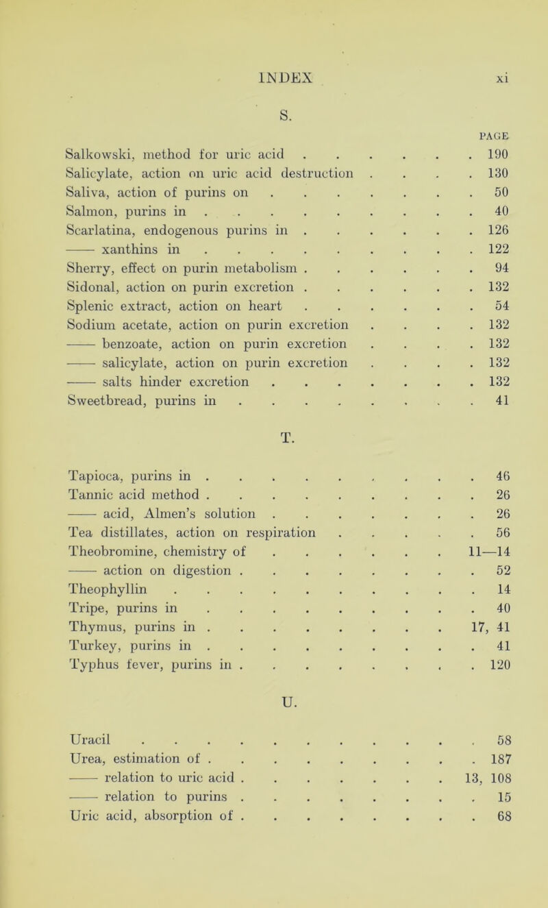 S. PAGE Salkowski, method for uric acid 190 Salicylate, action on uric acid destruction .... 130 Saliva, action of purins on ....... 50 Salmon, purins in . . . . . . .40 Scarlatina, endogenous purins in 126 xanthins in ........ 122 Sherry, effect on purin metabolism ...... 94 Sidonal, action on purin excretion ...... 132 Splenic extract, action on heart 54 Sodium acetate, action on purin excretion . . . .132 benzoate, action on purin excretion . . . .132 salicylate, action on purin excretion .... 132 salts hinder excretion 132 Sweetbread, purins in .41 T. Tapioca, purins in ......... 46 Tannic acid method ......... 26 acid, Almen’s solution ....... 26 Tea distillates, action on respiration ..... 56 Theobromine, chemistry of 11—14 action on digestion 52 Theophyllin .......... 14 Tripe, purins in 40 Thymus, purins in 17, 41 Turkey, purins in 41 Typhus fever, purins in . . . . . . , . 120 U. Uracil 58 Urea, estimation of 187 relation to uric acid 13, 108 relation to purins 15 Uric acid, absorption of 68