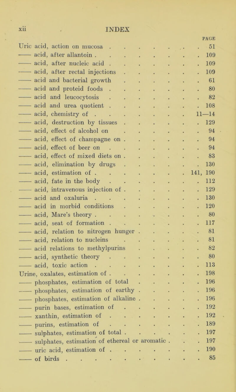 PAGE Uric acid, action on mucosa . . . . . .51 acid, after allantoin ........ 109 acid, after nucleic acid 109 acid, after rectal injections 109 acid and bacterial growth 61 acid and proteid foods 80 acid and leucocytosis 82 acid and urea quotient 108 acid, chemistry of 11—14 acid, destruction by tissues . . . . . .129 acid, effect of alcohol on 94 acid, effect of champagne on . . . . . .94 acid, effect of beer on 94 acid, effect of mixed diets on . . . . . .83 acid, elimination by drugs 130 acid, estimation of 141, 190 acid, fate in the body 112 acid, intravenous injection of 129 acid and oxaluria ........ 130 acid in morbid conditions 120 acid, Mare’s theory 80 acid, seat of formation 117 acid, relation to nitrogen hunger 81 acid, relation to nucleins 81 acid relations to methylpurins 82 acid, synthetic theory ....... 80 acid, toxic action 113 Urine, oxalates, estimation of 198 phosphates, estimation of total ..... 196 phosphates, estimation of earthy 196 phosphates, estimation of alkaline 196 purin bases, estimation of 192 xanthin, estimation of 192 purins, estimation of 189 sulphates, estimation of total 197 sulphates, estimation of ethereal or aromatic . . .197 uric acid, estimation of 190 of birds 85