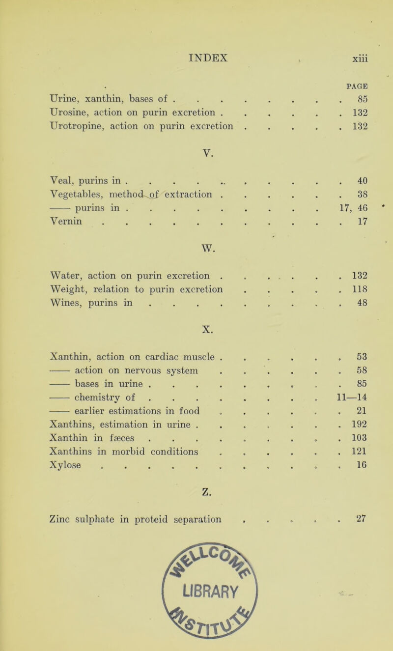 PAGE Urine, xanthin, bases of 85 Urosine, action on purin excretion 132 Urotropine, action on purin excretion 132 V. Veal, purins in 40 Vegetables, method^of extraction 38 purins in 17, 46 Vernin 17 W. Water, action on purin excretion . . . . . . .132 Weight, relation to purin excretion . . . . .118 Wines, purins in .48 X. Xanthin, action on cardiac muscle action on nervous system bases in urine . chemistry of earlier estimations in food Xanthins, estimation in urine . Xanthin in faeces Xanthins in morbid conditions Xylose Z. Zinc sulphate in proteid separation LIBRARY . 53 . 58 . 85 11—14 . 21 . 192 . 103 . 121 . 16 . 27