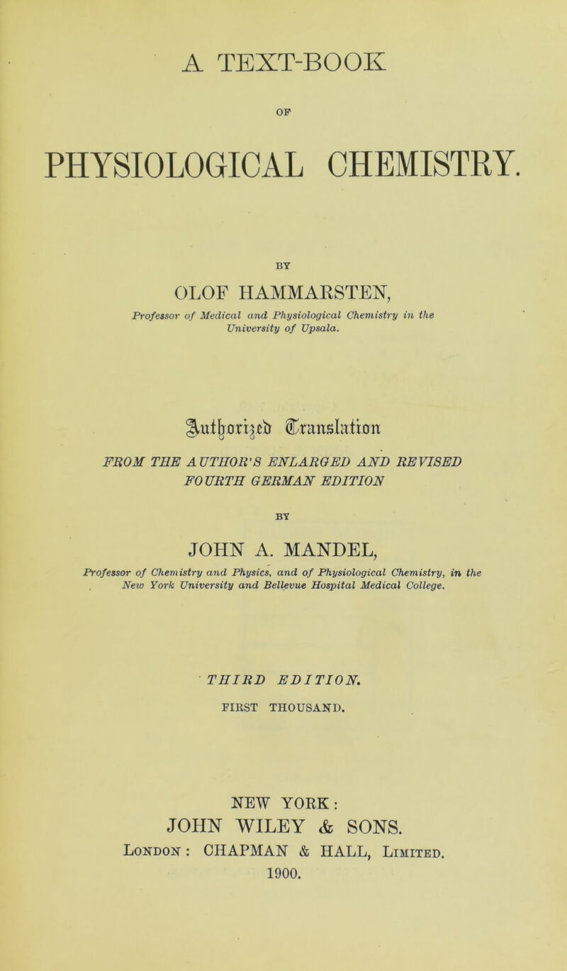 A TEXT-BOOK OP PHYSIOLOGICAL CHEMISTRY. BY OLOF HAMMAHSTEN, Professor of Medical and Physiological Chemistry in the University of Upsala. translation FROM THE A UTHOR’S ENLARGED AND REVISED FOURTH GERMAN EDITION BY JOHN A. MANDEL, Professor of Chemistry and Physics, and of Physiological Chemistry, in the New York University and Bellevue Hospital Medical College. ■ THIRD EDITION. FIRST THOUSAND. NEW YORK: JOHN WILEY Ac SONS. London : CHAPMAN & HALL, Limited. 1900.