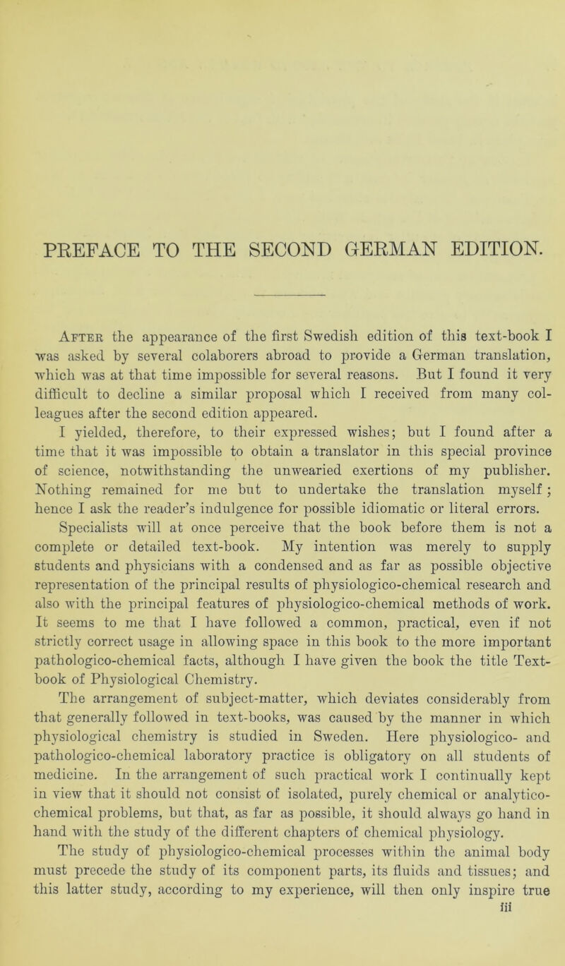 After the appearance of the first Swedish edition of this text-book I was asked by several colaborers abroad to provide a German translation, which was at that time impossible for several reasons. But I found it very difficult to decline a similar proposal which I received from many col- leagues after the second edition appeared. I yielded, therefore, to their expressed wishes; but I found after a time that it was impossible to obtain a translator in this special province of science, notwithstanding the unwearied exertions of my publisher. Nothing remained for me but to undertake the translation myself; hence I ask the reader’s indulgence for possible idiomatic or literal errors. Specialists will at once perceive that the book before them is not a complete or detailed text-book. My intention was merely to supply students and physicians with a condensed and as far as possible objective representation of the principal results of physiologico-chemical research and also with the principal features of physiologico-chemical methods of work. It seems to me that I have followed a common, practical, even if not strictly correct usage in allowing space in this book to the more important pathologico-chemical facts, although I have given the book the title Text- book of Physiological Chemistry. The arrangement of subject-matter, which deviates considerably from that generally followed in text-books, was caused by the manner in which physiological chemistry is studied in Sweden. Here physiologico- and pathologico-chemical laboratory practice is obligatory on all students of medicine. In the arrangement of such practical work I continually kept in view that it should not consist of isolated, purely chemical or analytico- chemical problems, but that, as far as possible, it should always go hand in hand with the study of the different chapters of chemical physiology. The study of physiologico-chemical processes within the animal body must precede the study of its component parts, its fluids and tissues; and this latter study, according to my experience, will then only inspire true