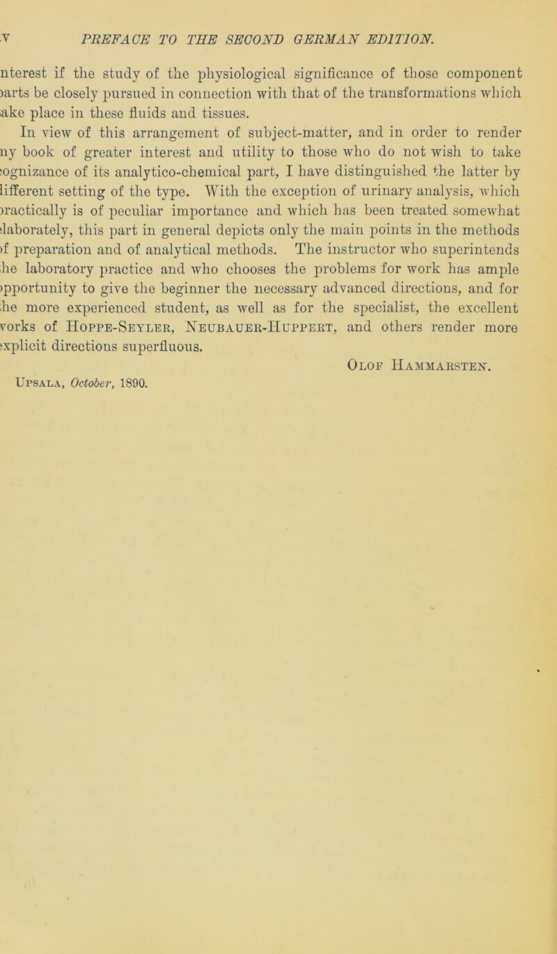 nterest if the study of the physiological significauce of those component )arts be closely pursued in connection with that of the transformations which ake place in these fluids and tissues. In view of this arrangement of subject-matter, and in order to render ny book of greater interest and utility to those who do not wish to take sognizauce of its analytico-cheniical part, I have distinguished the latter by lifferent setting of the type. With the exception of urinary analysis, which )ractically is of peculiar importance and which has been treated somewhat ilaborately, this part in general depicts only the main points in the methods )f preparation and of analytical methods. The instructor who superintends he laboratory practice and who chooses the problems for work has ample )pportunity to give the beginner the necessary advanced directions, and for lie more experienced student, as well as for the specialist, the excellent vorks of Hoppe-Seyler, Neubauer-Huppert, and others render more ‘xplicit directions superfluous. OlOE llAMMARSTElSr. Upsala, October, 1890,