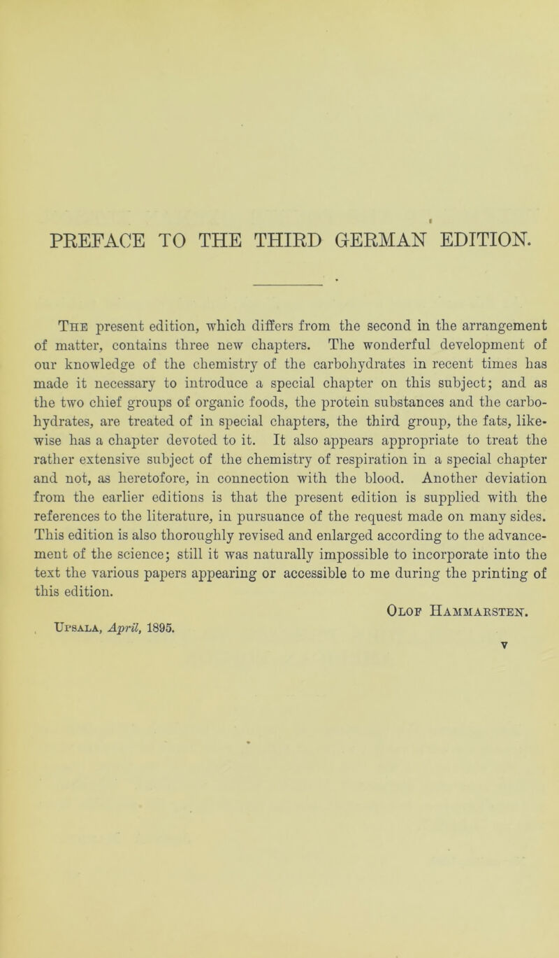 I PREFACE TO THE THIRD GERMAN EDITION. The present edition, ■which differs from the second in the arrangement of matter, contains three ne'W chapters. The wonderful development of our knowledge of the chemistry of the carbohydrates in recent times has made it necessary to introduce a special chapter on this subject; and as the two chief groups of organic foods, the protein substances and the carbo- hydrates, are treated of in special chapters, the third group, the fats, like- wise has a chapter devoted to it. It also appears appropriate to treat the rather extensive subject of the chemistry of respiration in a special chajiter and not, as heretofore, in connection with the blood. Another deviation from the earlier editions is that the present edition is supplied with the references to the literature, in pursuance of the request made on many sides. This edition is also thoroughly revised and enlarged according to the advance- ment of the science; still it was naturally impossible to incorporate into the text the various papers appearing or accessible to me during the printing of this edition. Olof Hammaesteh. UrsALA, April, 1895.