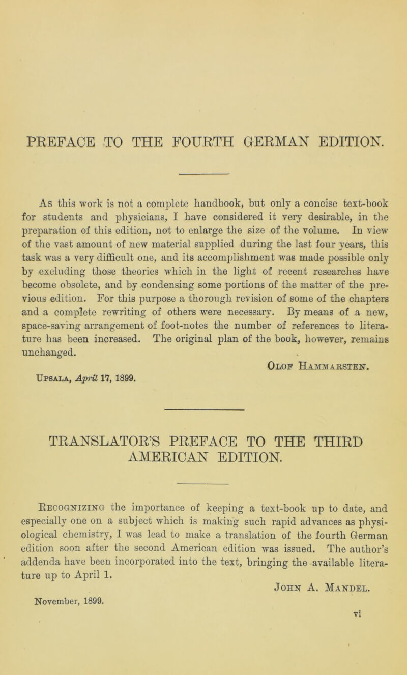 As this work is not a complete liandbook, but only a concise text-book for students and physicians, I have considered it very deshable, in the preparation of this edition, not to enlarge the size of the volume. In view of the vast amount of new material supplied during the last four years, this task was a very difficult one, and its accomplishment was made possible only by excluding those theories which in the light of recent researches have become obsolete, and by condensing some portions of the matter of the pre- vious edition. For this purpose a thorough revision of some of the chapters and a complete rewriting of others were necessary. By means of a new, space-saving arrangement of foot-notes the number of references to litera- ture has been increased. The original plan of the book, however, remains unchanged. Olof Hammarsten. Upsala, ApHl 17, 1899. TRANSLATOR’S PREFACE TO THE THIRD AMERICAN EDITION. Recognizing the importance of keeping a text-book up to date, and especially one on a subject which is making such rapid advances as physi- ological chemistry, I was lead to make a translation of the fourth German edition soon after the second American edition was issued. The author’s addenda have been incorporated into the text, bringing the available litera- ture up to April 1. John A. Mandel. November, 1899.
