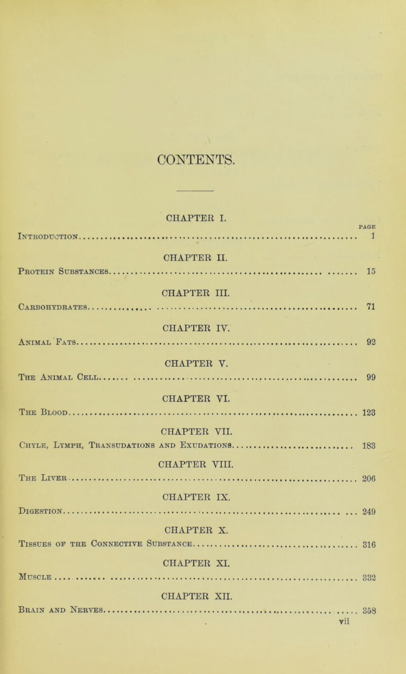 1 CONTENTS. CHAPTER I. PAGE Introduction 1 CHAPTER II. Protein Substances 15 CHAPTER III. Carbohydrates 71 CHAPTER IV. Animal Fats 92 CHAPTER V. The Animal Cell 99 CHAPTER VI. The Blood 123 CHAPTER VII. Chyle, Lymph, Transudations and Exudations 183 CHAPTER VIII. The Liver 206 CHAPTER IX. Digestion 249 CHAPTER X. Tissues op the Connective Substance 316 CHAPTER XI. Muscle 332 CHAPTER XII. Brain and Nerves 358
