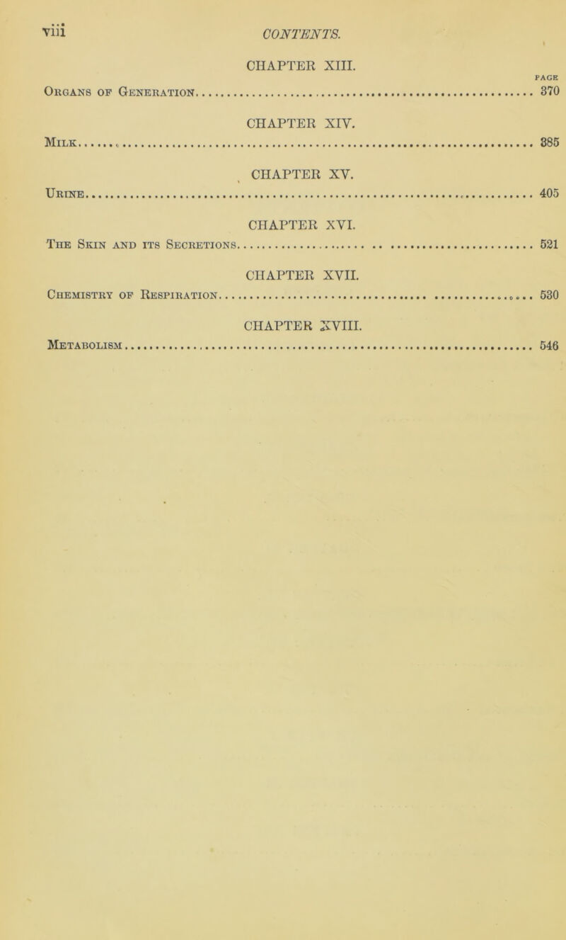 VIU CONTENTS. CHAPTER XIII. PAGE Okgans of Generation 370 CHAPTER XIV. Milk 885 CHAPTER XV. Urine 405 CHAPTER XVI. The Skin and its Secretions 521 CHAPTER XVII. Chemistry of Respiration 530 CHAPTER XVIII. Metabolism 546