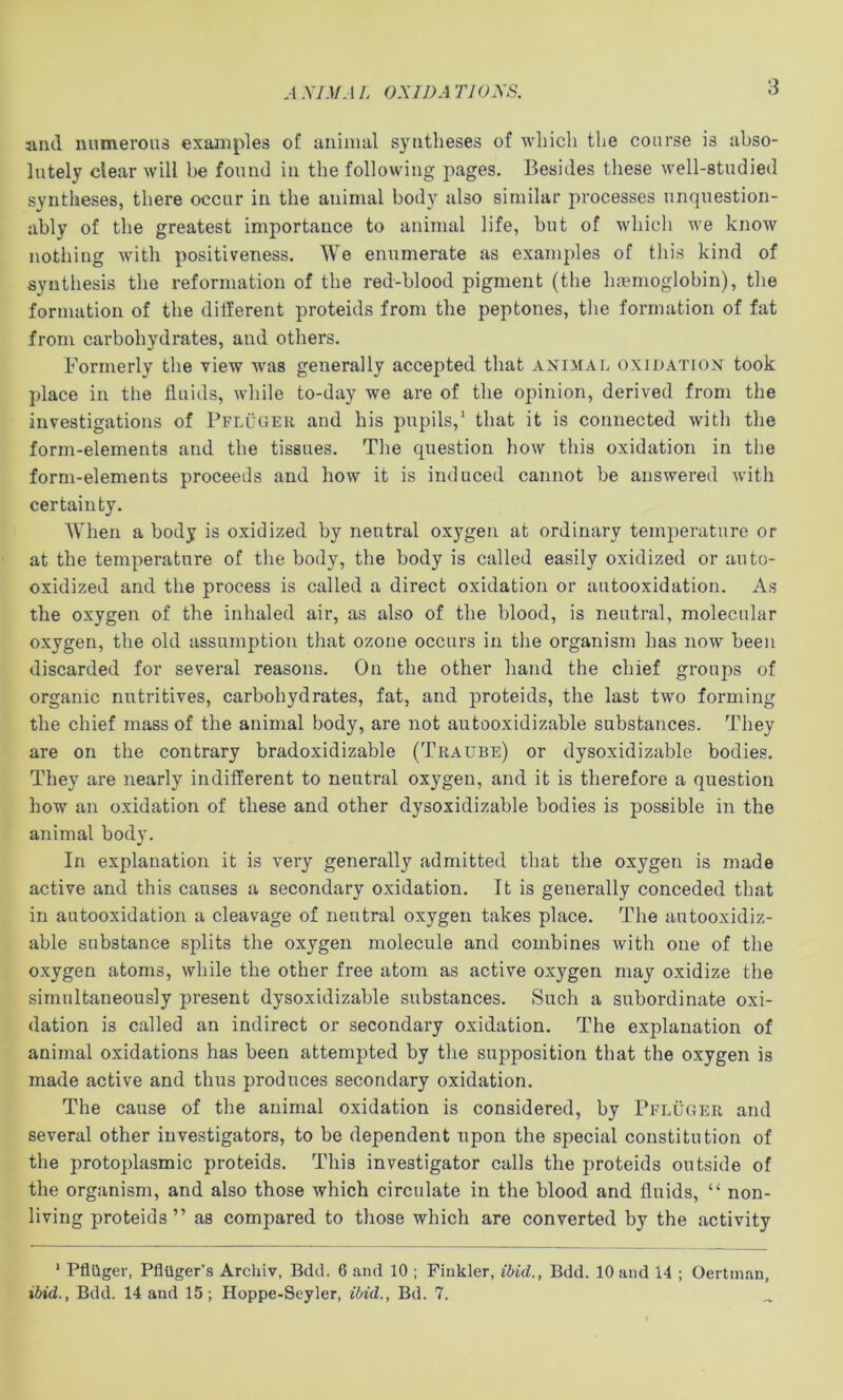 ,1A7J/-1L OX ID A Tl OXS. and numerous examples of animal syntheses of wliich the course is abso- lutely clear will be found in the following jiages. Besides these well-studied syntheses, there occur in the animal body also similar processes unquestion- ably of the greatest importance to animal life, but of which we know nothing with positiveness. We enumerate as examples of this kind of synthesis the reformation of the red-blood pigment (the haemoglobin), the formation of the different proteids from the peptones, the formation of fat from cai'bohydrates, and others. Formerly the view was generally accepted that animal oxidation took place ill the fluids, while to-day we are of the opinion, derived from the investigations of Pfluger and his pupils,' that it is connected with the form-elements and the tissues. The question how this oxidation in the form-elements proceeds and how it is induced cannot be answered with certainty. AVhen a body is oxidized by neutral oxygen at ordinary temperature or at the temperature of the body, the body is called easily oxidized or auto- oxidized and the process is called a direct oxidation or autooxidation. As the oxygen of the inhaled air, as also of the blood, is neutral, molecular oxygen, the old assumption that ozone occurs in the organism has now been discarded for several reasons. On the other hand the chief groups of organic nutritives, carbohydrates, fat, and proteids, the last two forming the chief mass of the animal body, are not autooxidizable substances. They are on the contrary bradoxidizable (Traube) or dysoxidizable bodies. They are nearly indifferent to neutral oxygen, and it is therefore a question how an oxidation of these and other dysoxidizable bodies is possible in the animal body. In explanation it is very generally admitted that the oxygen is made active and this causes a secondary oxidation. It is generally conceded that in autooxidation a cleavage of neutral oxygen takes place. The autooxidiz- able substance splits the oxygen molecule and combines with one of the oxygen atoms, while the other free atom as active oxygen may oxidize the simultaneously present dysoxidizable substances. Such a subordinate oxi- dation is called an indirect or secondary oxidation. The explanation of animal oxidations has been attempted by the supposition that the oxygen is made active and thus produces secondary oxidation. The cause of the animal oxidation is considered, by Pfluger and several other investigators, to be dependent npon the special constitution of the protoplasmic proteids. This investigator calls the proteids outside of the organism, and also those which circulate in the blood and fluids, “ non- living proteids” as compared to those which are converted by the activity ‘ Pflilger, Pfliiger’s Archiv, Bdd. 6 and 10 ; Fiukler, ibid., Bdd. 10 and 14 ; Oertman, ibid., Bdd. 14 and 15; Hoppe-Seyler, ibid., Bd. 7.