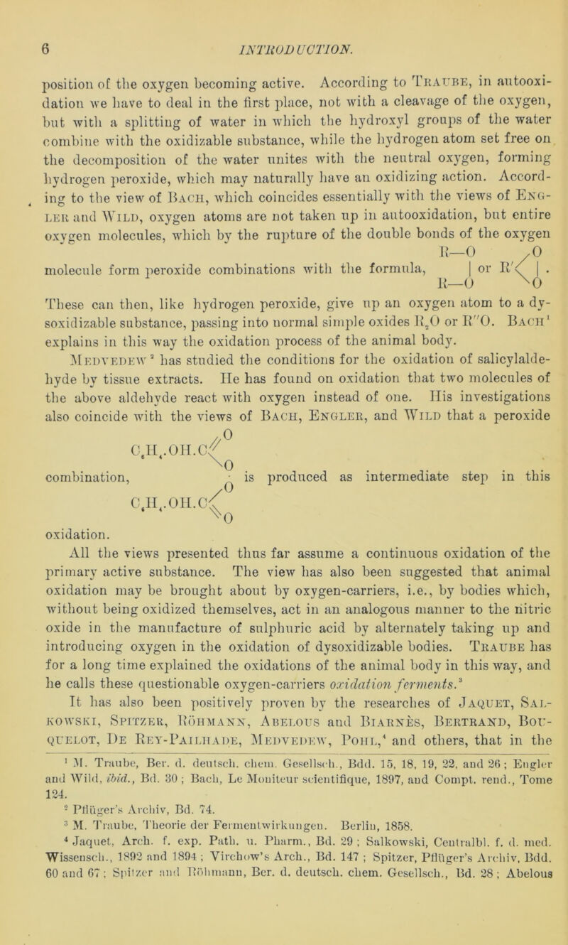 position of the oxygen becoming active. According to Tkaube, in autooxi- dation we liave to deal in the first place, not with a cleavage of tlie oxygen, but with a splitting of water in which the hydroxyl groups of the water combine with the oxidizable substance, while the hydrogen atom set free on the decomposition of the water unites with the neutral oxygen, forming hydrogen peroxide, which may naturally liave an oxidizing action. Accord- ing to the view of Bach, which coincides essentially with tJie views of Eng- LKU and Wild, oxygen atoms are not taken up in autooxidation, but entire oxvgen molecules, which by the rupture of the double bonds of the oxygen h—0 /O molecule form peroxide combinations with the formula, | or Ilh | . K—O ^0 These can then, like hydrogen peroxide, give up an oxygen atom to a dy- soxidizable substance, passing into normal simple oxides or B0. Bach' explains in this way the oxidation process of the animal body. Medvedew* has studied the conditions for the oxidation of salicylalde- hyde by tissue extracts. He has found on oxidation that two molecules of the above aldehyde react with oxygen instead of one. Ilis investigations also coincide with the views of Bach, Engler, and Wild that a peroxide //^ combination. C ir.oii.c 0 0 0 is produced as intermediate step in this oxidation. All the views presented thus far assume a continuous oxidation of the primary active substance. The view has also been suggested that animal oxidation may be brought about by oxygen-carriers, i.e., by bodies which, without being oxidized themselves, act in an analogous manner to the nitric oxide in the manufacture of sulphuric acid by alternately taking up and introducing oxygen in the oxidation of dysoxidizable bodies. Traube has for a long time explained the oxidations of the animal body in this way, and he calls these questionable oxygen-carriers oxidation ferments.^ It has also been positively proven by the researches of Jaquet, Sal- KowsKi, Spitzeh, Bohmanx, Abelous and Biarxes, Bertraxd, Bor- QVELOT, I)e Bey-Paildade, ^Iedvedkw, l^OHL,^ and others, that in the ' M. Tiiuibc, Ber. d. deutsch. cliem. Gesellsch., Bdd. 15, 18, 19, 22, and 26; Eiiglcr and Wild, ibid., Bd. 30; Bach, Le Mouiteur scientifique, 1897, aud Compt. rend.. Tome 124. - PlUiger'.s Archiv, Bd. 74. ^ M. Traube, 4'beorie der Fermeulwirkungen. Berlin, 1858. ^ Jaquet, Arch. f. exp. Path. u. Pbarm., Bd. 29; Salkowski, Centralbl. f. d. med. Wissenscli., 1892 and 1894 ; Virchow’s Arch., Bd. 147 ; Spitzer, Pfluger’s Archiv, Bdd. 60 and 67; Spil/.cr and Pohmann, Ber. d. deutsch. chem. Gescllsch., Bd. 28; Abelous