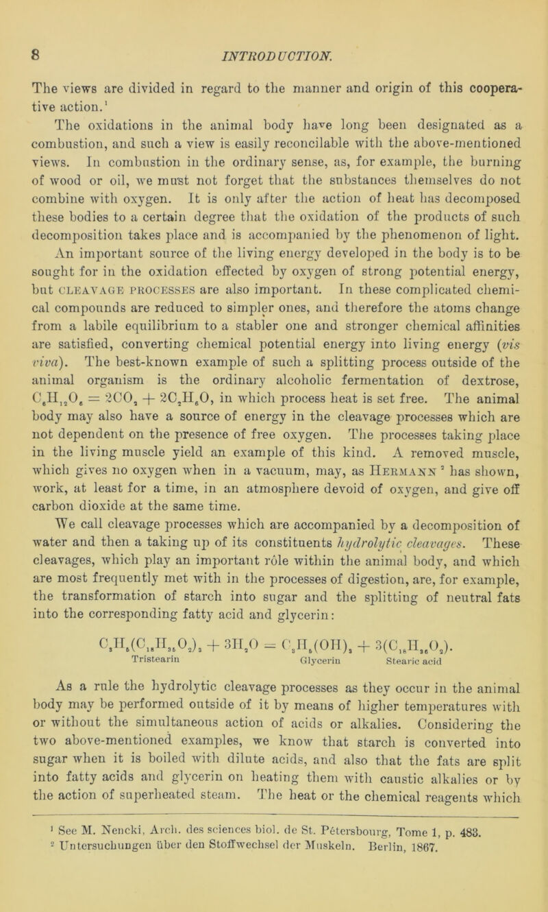 The views are divided in regard to tlie maimer and origin of this coopera- tive action.' The oxidations in the animal body liave long been designated as a combustion, and such a view is easily reconcilable with the above-mentioned views. In combustion in the ordinary sense, as, for example, the burning of wood or oil, we mu'st not forget that the substances themselves do not combine with oxygen. It is only after the action of heat has decomposed these bodies to a certain degree that the oxidation of the products of such decomposition takes place and is accomj)anied by the phenomenon of light. An important source of the living energy developed in the body is to be sought for in the oxidation effected by oxygen of strong potential energy, but CLEAVAGE PROCESSES are also important. In these complicated chemi- cal compounds are reduced to simpler ones, and therefore the atoms change from a labile equilibrium to a stabler one and stronger chemical affinities are satisfied, converting chemical potential energy into living energy (vl? viva). The best-known example of such a splitting process outside of the animal organism is the ordinary alcoholic fermentation of dextrose, C,11,^0, = 200, -f 2C,H50, in which process heat is set free. The animal body may also have a source of energy in the cleavage processes which are not dependent on the presence of free oxygen. The processes taking place in the living muscle yield an example of this kind. A removed muscle, which gives no oxygen when in a vacuum, may, as Hermann ’ has shown, work, at least for a time, in an atmosphere devoid of oxygen, and give off carbon dioxide at the same time. We call cleavage processes which are accompanied by a decomposition of water and then a taking up of its constituents hydrolytic cleavages. These cleavages, which play an important role within the animal body, and which are most frequently met with in the processes of digestion, are, for example, the transformation of starch into sugar and the splitting of neutral fats into the corresponding fatty acid and glycerin: ^3^^6(^:81136^2)3 + 311,0 Tristearin ('3n.(0ii)^ Glycerin Stearic acid As a rule the hydrol3ffic cleavage processes as they occur in the animal body may be performed outside of it by means of higher temperatures with or without the simultaneous action of acids or alkalies. Considering the two above-mentioned examples, we know that starch is converted into sugar when it is boiled with dilute acids, and also that the fats are split into fatty acids and glycerin on heating them with caustic alkalies or by the action of superheated steam. The heat or the chemical reagents which ' See M. Nencki, Arcli. des sciences biol. de St. Petersbonrg, Tome 1, p. 483. * Untersucbungeii ilber den Stoffweclisel der Muskeln. Berlin, 1867.