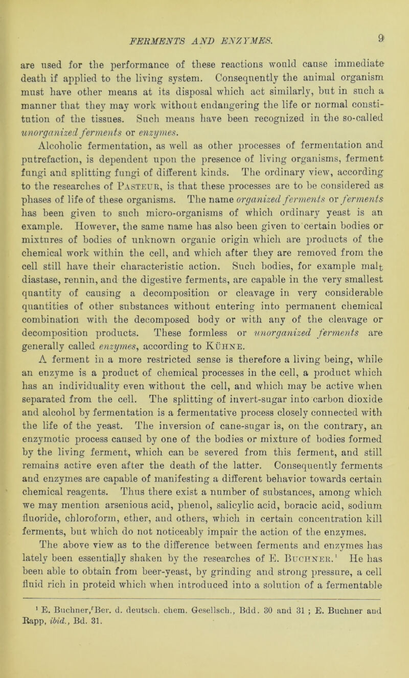 FERMENTS AND EN7A'MES. are used for tlie performance of these reactions would cause immediate death if applied to the living system. Consequently the animal organism must have other means at its disposal which act similarly, hut in such a manner that they may work without endangering the life or normal consti- tution of the tissues. Such means have been recognized in the so-called unorganized ferments or enzymes. Alcoholic fermentation, as well as other processes of fermentation and putrefaction, is dependent upon the presence of living organisms, ferment fungi and splitting fungi of different kinds. The ordinary view, according to the researches of Pasteur, is that these processes are to he considered as phases of life of these organisms. The name organized ferments or ferments has been given to such micro-organisms of which ordinary yeast is an example. However, the same name has also been given to certain bodies or mixtures of bodies of unknown organic origin which are products of the chemical work Avithin the cell, and which after they are removed from the cell still have their characteristic action. Such bodies, for example malt diastase, rennin, and the digestive ferments, are capable in the very smallest quantity of causing a decomposition or cleavage in very considerable quantities of other substances without eutering into permanent chemical combination with the decomposed body or with any of the cleavage or decomposition products. These formless or unorganized ferments are generally called enzymes., according to Kuhne. A ferment in a more restricted sense is therefore a living being, while an enzyme is a product of chemical processes in the cell, a j)roduct Avhich has an individuality even without the cell, and which may be active when separated from the cell. The splitting of invert-sugar into carbon dioxide and alcohol by fermentation is a fermentative process closely connected with the life of the yeast. The inversion of cane-sugar is, on the contrary, an enzymotic process caused by one of the bodies or mixture of bodies formed by the living ferment, which can be severed from this ferment, and still remains active even after the death of the latter. Consequently ferments and enzymes are capable of manifesting a different behavior towards certain chemical reagents. Thus there exist a number of substances, among which we may mention arsenious acid, phenol, salicylic acid, boracic acid, sodium fluoride, chloroform, ether, and others, which in certain concentration kill ferments, but which do not noticeably impair the action of the enzymes. The above view as to the difference between ferments and enzymes has lately been essentially shaken by the researches of E. Buchner.' He has been able to obtain from beer-yeast, by grinding and strong pressure, a cell fluid rich in proteid which when introduced into a solution of a fermentable ' E. Buchner,‘‘Ber. d. deutsch. chem. Gesellsch., Bdd. 30 and 31 ; E. Buchner and Rapp, ibid., Bd. 31.