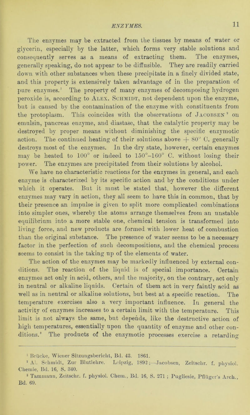 ENZ YMES. The enzymes may be extracted from the tissues by means of water or glycerin, especially by the latter, which forms very stable solutions and conse(piently serves as a means of extracting them. The enzymes, generally speaking, do not appear to be diffusible. They are readily carried down witli other substances when these precipitate in a finely divided state, and this property is extensively taken advantage of in the preparation of pure enzymes.' The property of many enzymes of decomposing hydrogen peroxide is, according to Alex. Schmidt, not dependent upon the enzyme, but is caused by the contamination of the enzyme with constituents from the j)rotoplasm. This coincides with the observations of Jacousen on emulsin, pancreas enzyme, and diastase, that the catalytic pro]>erty may be destroyed by proper means without diminishing the specific enzymotic action. The continued heating of their solutions above -f- 80'^ (J. generally destroys most of the enzymes. In the dry state, however, certain enzymes may be heated to 100° or indeed to 150°-160° C. without losing their power. The enzymes are precipitated from their solutions by alcohol. AVe have no characteristic reactions for the enzymes in general, and each enzyme is characterized by its specific action and by the conditions under which it operates. But it must be stated that, however the different enzymes may vary in action, they all seem to have this in common, that by their presence an impulse is given to split more complicated combinations into simpler ones, whereby the atoms arrange themselves from an unstable equilibrium into a more stable one, chemical tension is transformed into living force, and new products are formed with lower heat of combustion than the original substance. The presence of water seems to be a necessary factor in the perfection of such decompositions, and the chemical process seems to consist in the taking up of the elements of water. The action of the enzymes may be markedly influenced by external con- ditions. The reaction of the liquid is of special importance. Certain enzymes act only in acid, others, and the majority, on the contrary, act only in neutral or alkaline liquids. Certain of them act in very faintly acid as well as in neutral or alkaline solutions, but best at a specific reaction. The temperature exercises also a very imj^ortant influence. In general the activity of enzymes increases to a certain limit with the temperature. This limit is not always the same, but depends, like the destructive action of liigh temperatures, essentially upon the quantity of enzyme and other con- ditions.’ The products of the enzymotic processes exercise a retarding ' Hi iicke, AVieiier Sitzungsbericlit, Bd. 43. 1861. ’ Al. Schmidt, Zur Blutlelire. Leipzig, 1892.Jacobseu, Zeilscbr. f. idiysiol. Chemie, Bd. 16, S. 340. 2 Tammanii, Zuitschr. f. physiol. Chem., Bd. 16, S. 371 ; Pugliesie, Pflugcr’s Arch., Bd. 69.